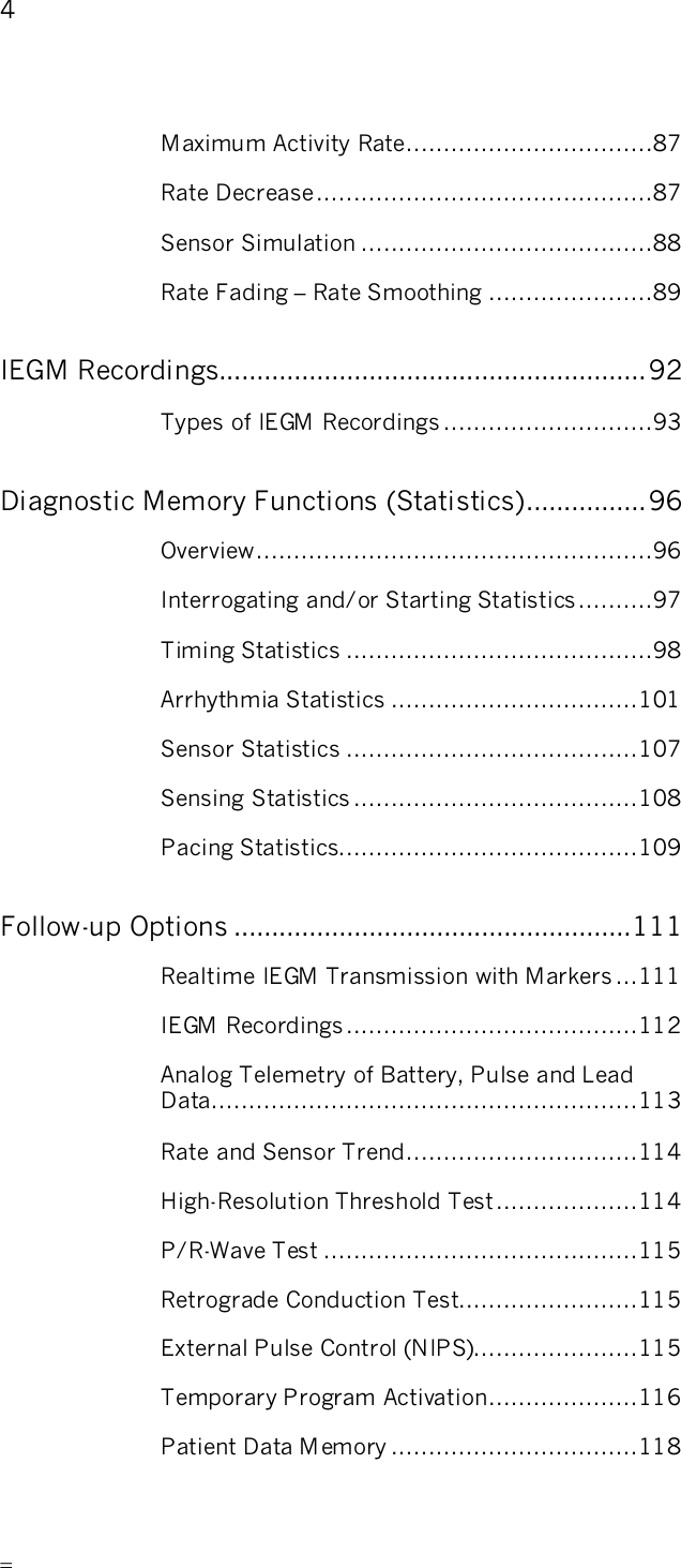       4   Maximum Activity Rate.................................87 Rate Decrease.............................................87 Sensor Simulation .......................................88 Rate Fading – Rate Smoothing ......................89 IEGM Recordings.........................................................92 Types of IEGM Recordings ............................93 Diagnostic Memory Functions (Statistics)................96 Overview.....................................................96 Interrogating and/or Starting Statistics ..........97 Timing Statistics .........................................98 Arrhythmia Statistics .................................101 Sensor Statistics .......................................107 Sensing Statistics ......................................108 Pacing Statistics........................................109 Follow-up Options .....................................................111 Realtime IEGM Transmission with Markers ...111 IEGM Recordings.......................................112 Analog Telemetry of Battery, Pulse and Lead Data.........................................................113 Rate and Sensor Trend...............................114 High-Resolution Threshold Test...................114 P/R-Wave Test ..........................................115 Retrograde Conduction Test........................115 External Pulse Control (NIPS)......................115 Temporary Program Activation....................116 Patient Data M emory .................................118 
