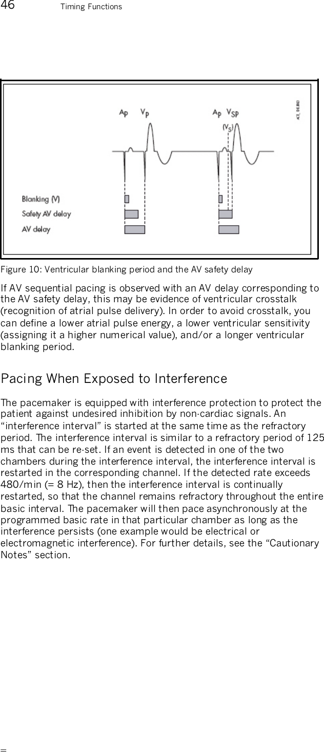       46 Timing Functions    Figure 10: Ventricular blanking period and the AV safety delay  If AV sequential pacing is observed with an AV delay corresponding to the AV safety delay, this may be evidence of ventricular crosstalk (recognition of atrial pulse delivery). In order to avoid crosstalk, you can define a lower atrial pulse energy, a lower ventricular sensitivity (assigning it a higher numerical value), and/or a longer ventricular blanking period. Pacing When Exposed to Interference The pacemaker is equipped with interference protection to protect the patient against undesired inhibition by non-cardiac signals. An “interference interval” is started at the same time as the refractory period. The interference interval is similar to a refractory period of 125 ms that can be re-set. If an event is detected in one of the two chambers during the interference interval, the interference interval is restarted in the corresponding channel. If the detected rate exceeds 480/min (= 8 Hz), then the interference interval is continually restarted, so that the channel remains refractory throughout the entire basic interval. The pacemaker will then pace asynchronously at the programmed basic rate in that particular chamber as long as the interference persists (one example would be electrical or electromagnetic interference). For further details, see the “Cautionary Notes” section. 