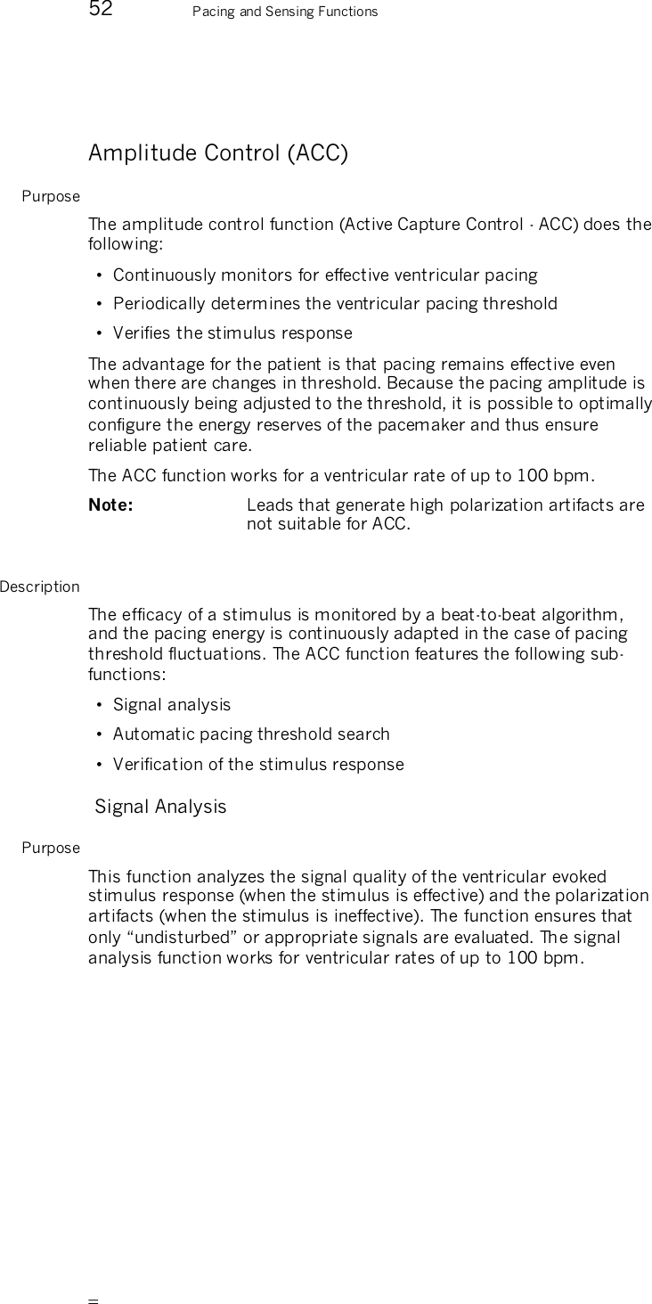       52 Pacing and Sensing Functions  Amplitude Control (ACC) Purpose The amplitude control function (Active Capture Control - ACC) does the following: •  Continuously monitors for effective ventricular pacing •  Periodically determines the ventricular pacing threshold •  Verifies the stimulus response The advantage for the patient is that pacing remains effective even when there are changes in threshold. Because the pacing amplitude is continuously being adjusted to the threshold, it is possible to optimally configure the energy reserves of the pacemaker and thus ensure reliable patient care. The ACC function works for a ventricular rate of up to 100 bpm. Note:   Leads that generate high polarization artifacts are not suitable for ACC.  Description The efficacy of a stimulus is monitored by a beat-to-beat algorithm, and the pacing energy is continuously adapted in the case of pacing threshold fluctuations. The ACC function features the following sub-functions: •  Signal analysis •  Automatic pacing threshold search •  Verification of the stimulus response  Signal Analysis Purpose This function analyzes the signal quality of the ventricular evoked stimulus response (when the stimulus is effective) and the polarization artifacts (when the stimulus is ineffective). The function ensures that only “undisturbed” or appropriate signals are evaluated. The signal analysis function works for ventricular rates of up to 100 bpm. 