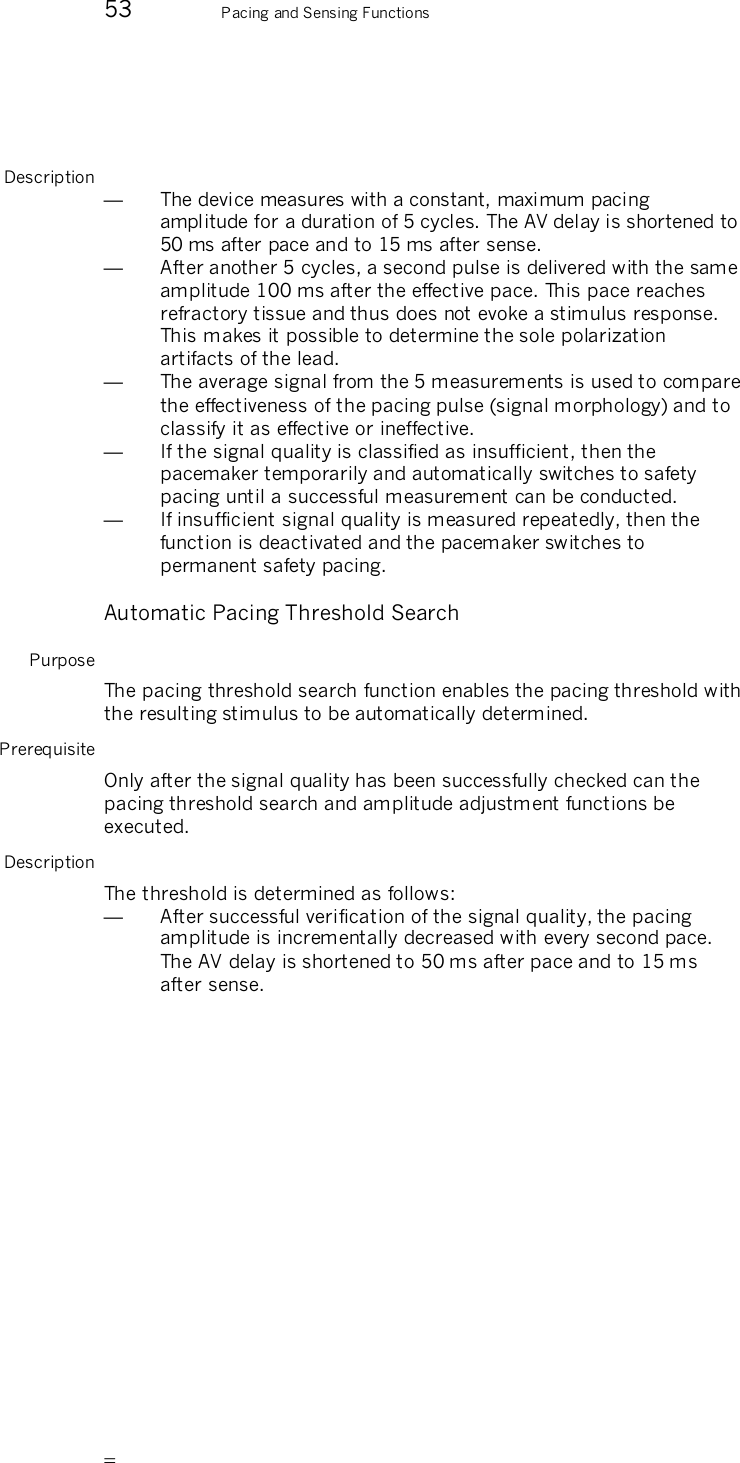       53 Pacing and Sensing Functions   Description —  The device measures with a constant, maximum pacing amplitude for a duration of 5 cycles. The AV delay is shortened to 50 ms after pace and to 15 ms after sense. —  After another 5 cycles, a second pulse is delivered with the same amplitude 100 ms after the effective pace. This pace reaches refractory tissue and thus does not evoke a stimulus response. This makes it possible to determine the sole polarization artifacts of the lead.  —  The average signal from the 5 measurements is used to compare the effectiveness of the pacing pulse (signal morphology) and to classify it as effective or ineffective.   —  If the signal quality is classified as insufficient, then the pacemaker temporarily and automatically switches to safety pacing until a successful measurement can be conducted. —  If insufficient signal quality is measured repeatedly, then the function is deactivated and the pacemaker switches to permanent safety pacing. Automatic Pacing Threshold Search Purpose The pacing threshold search function enables the pacing threshold with the resulting stimulus to be automatically determined.  Prerequisite Only after the signal quality has been successfully checked can the pacing threshold search and amplitude adjustment functions be executed.  Description The threshold is determined as follows: —  After successful verification of the signal quality, the pacing amplitude is incrementally decreased with every second pace. The AV delay is shortened to 50 ms after pace and to 15 ms after sense. 