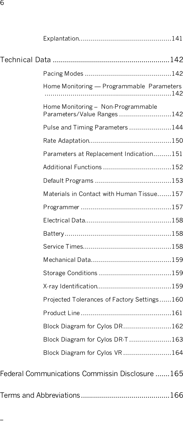       6   Explantation..............................................141 Technical Data ..........................................................142 Pacing Modes ...........................................142 Home Monitoring — Programmable  Parameters...............................................................142 Home Monitoring –  Non-Programmable Parameters/Value Ranges ..........................142 Pulse and Timing Parameters .....................144 Rate Adaptation.........................................150 Parameters at Replacement Indication.........151 Additional Functions ..................................152 Default Programs ......................................153 Materials in Contact with Human Tissue.......157 Programmer .............................................157 Electrical Data...........................................158 Battery.....................................................158 Service Times............................................158 Mechanical Data........................................159 Storage Conditions ....................................159 X-ray Identification.....................................159 Projected Tolerances of Factory Settings......160 Product Line .............................................161 Block Diagram for Cylos DR........................162 Block Diagram for Cylos DR-T .....................163 Block Diagram for Cylos VR ........................164 Federal Communications Commissin Disclosure .......165 Terms and Abbreviations............................................166 