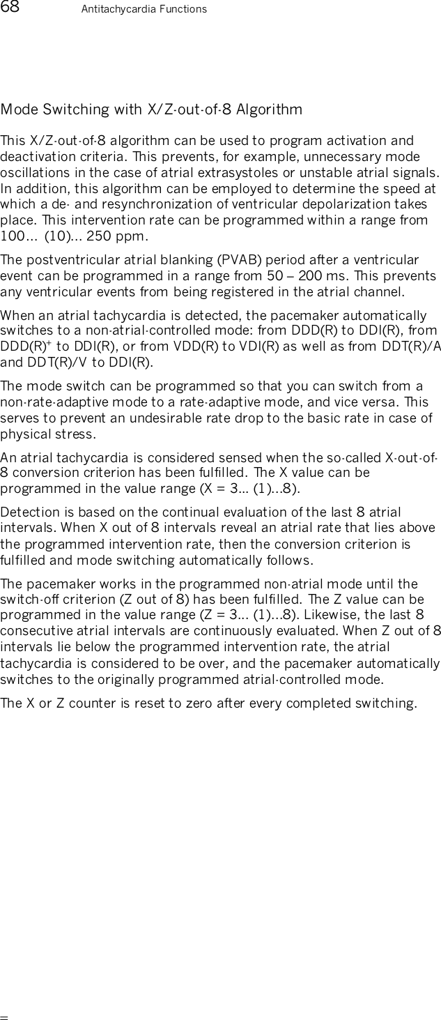       68  Antitachycardia Functions  Mode Switching with X/Z-out-of-8 Algorithm This X/Z-out-of-8 algorithm can be used to program activation and deactivation criteria. This prevents, for example, unnecessary mode oscillations in the case of atrial extrasystoles or unstable atrial signals. In addition, this algorithm can be employed to determine the speed at which a de- and resynchronization of ventricular depolarization takes place. This intervention rate can be programmed within a range from 100…  (10)... 250 ppm. The postventricular atrial blanking (PVAB) period after a ventricular event can be programmed in a range from 50 – 200 ms. This prevents any ventricular events from being registered in the atrial channel. When an atrial tachycardia is detected, the pacemaker automatically switches to a non-atrial-controlled mode: from DDD(R) to DDI(R), from DDD(R)+ to DDI(R), or from VDD(R) to VDI(R) as well as from DDT(R)/A and DDT(R)/V to DDI(R). The mode switch can be programmed so that you can switch from a non-rate-adaptive mode to a rate-adaptive mode, and vice versa. This serves to prevent an undesirable rate drop to the basic rate in case of physical stress. An atrial tachycardia is considered sensed when the so-called X-out-of-8 conversion criterion has been fulfilled. The X value can be programmed in the value range (X = 3... (1)...8). Detection is based on the continual evaluation of the last 8 atrial intervals. When X out of 8 intervals reveal an atrial rate that lies above the programmed intervention rate, then the conversion criterion is fulfilled and mode switching automatically follows. The pacemaker works in the programmed non-atrial mode until the switch-off criterion (Z out of 8) has been fulfilled. The Z value can be programmed in the value range (Z = 3... (1)...8). Likewise, the last 8 consecutive atrial intervals are continuously evaluated. When Z out of 8 intervals lie below the programmed intervention rate, the atrial tachycardia is considered to be over, and the pacemaker automatically switches to the originally programmed atrial-controlled mode. The X or Z counter is reset to zero after every completed switching. 