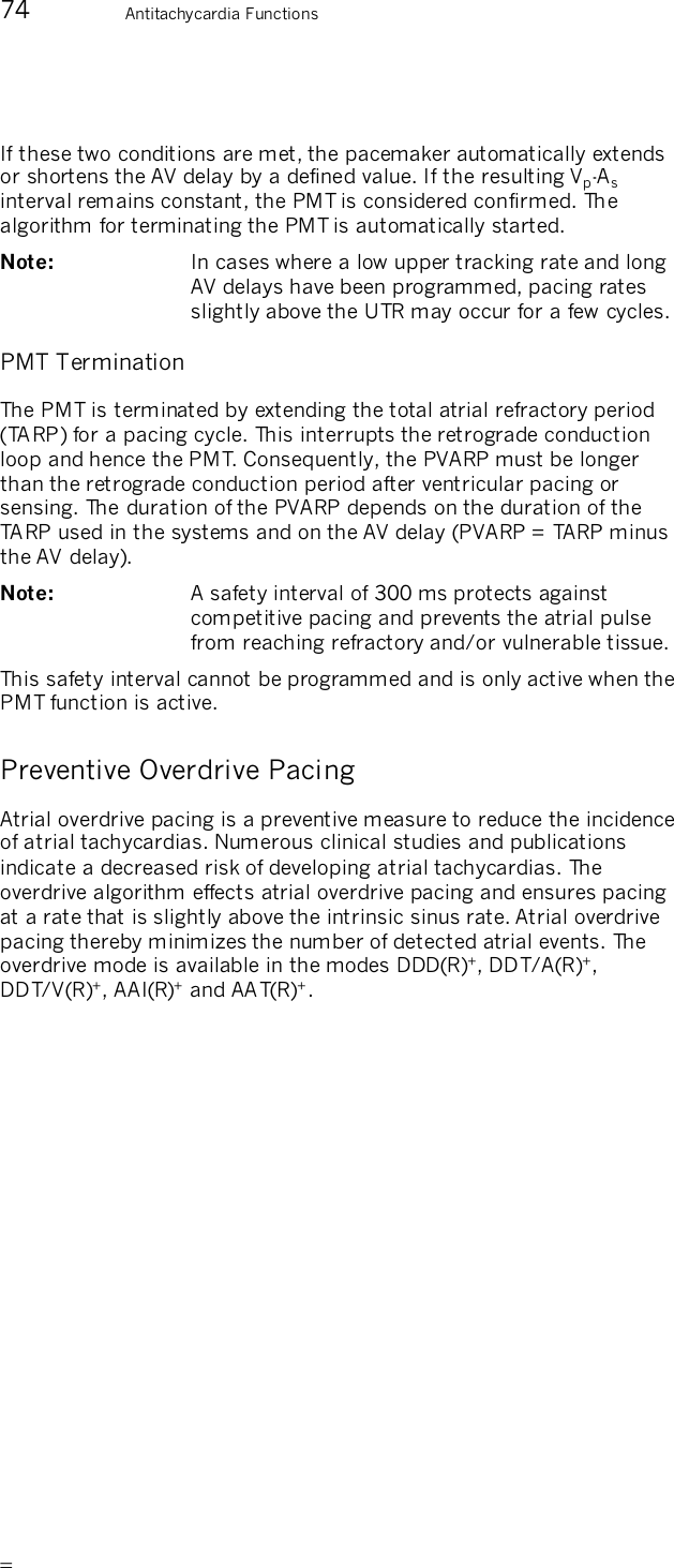       74  Antitachycardia Functions  If these two conditions are met, the pacemaker automatically extends or shortens the AV delay by a defined value. If the resulting Vp-As interval remains constant, the PMT is considered confirmed. The algorithm for terminating the PMT is automatically started. Note:   In cases where a low upper tracking rate and long AV delays have been programmed, pacing rates slightly above the UTR may occur for a few cycles. PMT Termination The PMT is terminated by extending the total atrial refractory period (TARP) for a pacing cycle. This interrupts the retrograde conduction loop and hence the PMT. Consequently, the PVARP must be longer than the retrograde conduction period after ventricular pacing or sensing. The duration of the PVARP depends on the duration of the TARP used in the systems and on the AV delay (PVARP = TARP minus the AV delay). Note:   A safety interval of 300 ms protects against competitive pacing and prevents the atrial pulse from reaching refractory and/or vulnerable tissue. This safety interval cannot be programmed and is only active when the PMT function is active. Preventive Overdrive Pacing Atrial overdrive pacing is a preventive measure to reduce the incidence of atrial tachycardias. Numerous clinical studies and publications indicate a decreased risk of developing atrial tachycardias. The overdrive algorithm effects atrial overdrive pacing and ensures pacing at a rate that is slightly above the intrinsic sinus rate. Atrial overdrive pacing thereby minimizes the number of detected atrial events. The overdrive mode is available in the modes DDD(R)+, DDT/A(R)+, DDT/V(R)+, AAI(R)+ and AAT(R)+.  