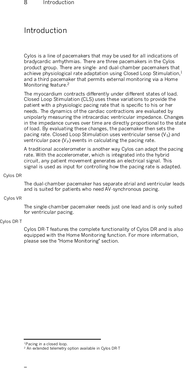       8  Introduction Introduction  Cylos is a line of pacemakers that may be used for all indications of bradycardic arrhythmias. There are three pacemakers in the Cylos product group. There are single- and dual-chamber pacemakers that achieve physiological rate adaptation using Closed Loop Stimulation,1 and a third pacemaker that permits external monitoring via a Home Monitoring feature.2   The myocardium contracts differently under different states of load. Closed Loop Stimulation (CLS) uses these variations to provide the patient with a physiologic pacing rate that is specific to his or her needs.  The dynamics of the cardiac contractions are evaluated by unipolarly measuring the intracardiac ventricular impedance. Changes in the impedance curves over time are directly proportional to the state of load. By evaluating these changes, the pacemaker then sets the pacing rate. Closed Loop Stimulation uses ventricular sense (VS) and ventricular pace (VP) events in calculating the pacing rate. A traditional accelerometer is another way Cylos can adapt the pacing rate. With the accelerometer, which is integrated into the hybrid circuit, any patient movement generates an electrical signal. This signal is used as input for controlling how the pacing rate is adapted. Cylos DR The dual-chamber pacemaker has separate atrial and ventricular leads and is suited for patients who need AV-synchronous pacing. Cylos VR The single-chamber pacemaker needs just one lead and is only suited for ventricular pacing. Cylos DR-T Cylos DR-T features the complete functionality of Cylos DR and is also equipped with the Home Monitoring function. For more information, please see the &quot;Home Monitoring&quot; section.                                                    1Pacing in a closed loop. 2 An extended telemetry option available in Cylos DR-T 