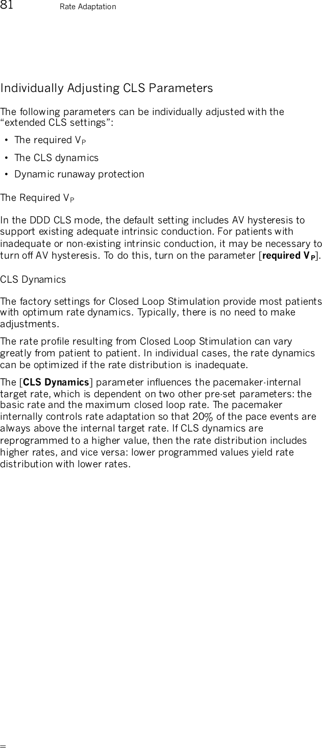       81  Rate Adaptation  Individually Adjusting CLS Parameters The following parameters can be individually adjusted with the “extended CLS settings”: •  The required VP  •  The CLS dynamics •  Dynamic runaway protection The Required VP  In the DDD CLS mode, the default setting includes AV hysteresis to support existing adequate intrinsic conduction. For patients with inadequate or non-existing intrinsic conduction, it may be necessary to turn off AV hysteresis. To do this, turn on the parameter [required VP]. CLS Dynamics The factory settings for Closed Loop Stimulation provide most patients with optimum rate dynamics. Typically, there is no need to make adjustments. The rate profile resulting from Closed Loop Stimulation can vary greatly from patient to patient. In individual cases, the rate dynamics can be optimized if the rate distribution is inadequate. The [CLS Dynamics] parameter influences the pacemaker-internal target rate, which is dependent on two other pre-set parameters: the basic rate and the maximum closed loop rate. The pacemaker internally controls rate adaptation so that 20% of the pace events are always above the internal target rate. If CLS dynamics are reprogrammed to a higher value, then the rate distribution includes higher rates, and vice versa: lower programmed values yield rate distribution with lower rates. 