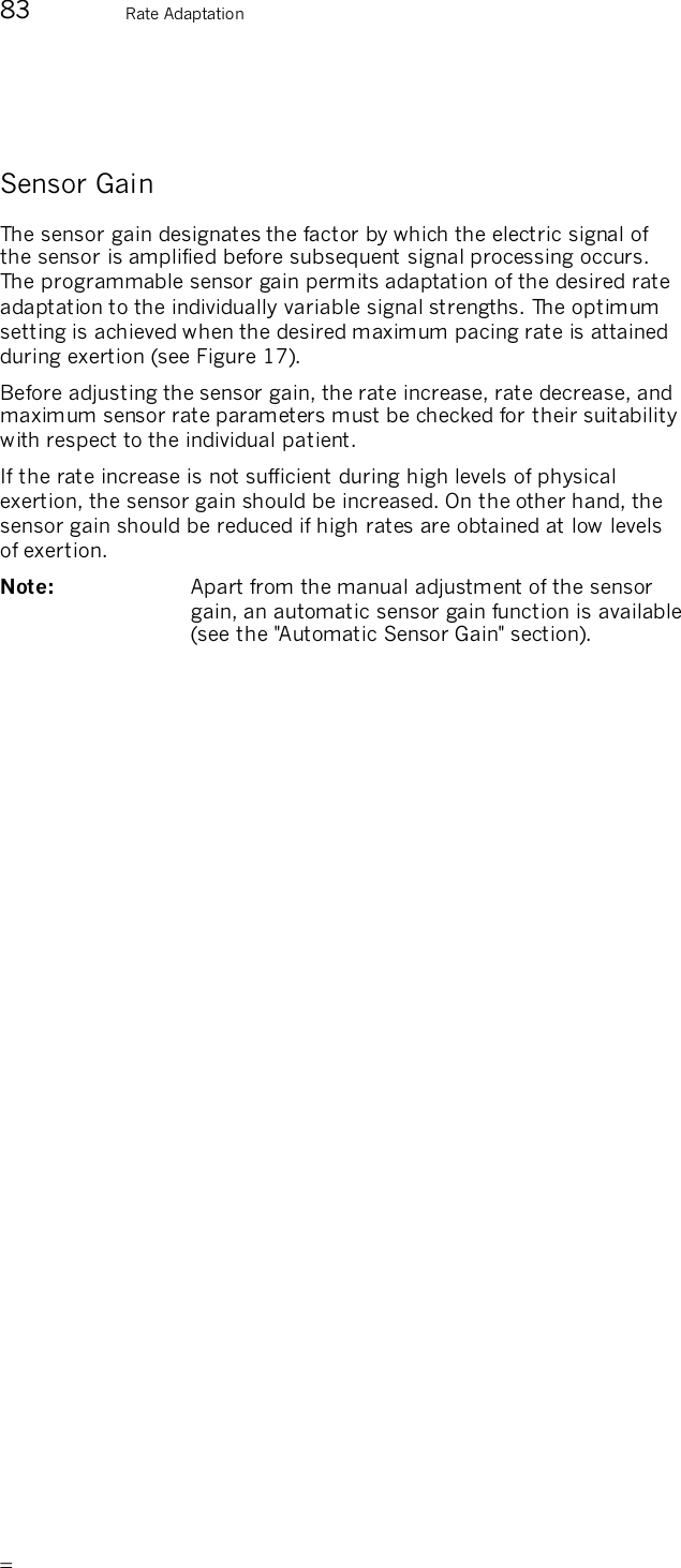       83  Rate Adaptation  Sensor Gain The sensor gain designates the factor by which the electric signal of the sensor is amplified before subsequent signal processing occurs. The programmable sensor gain permits adaptation of the desired rate adaptation to the individually variable signal strengths. The optimum setting is achieved when the desired maximum pacing rate is attained during exertion (see Figure 17). Before adjusting the sensor gain, the rate increase, rate decrease, and maximum sensor rate parameters must be checked for their suitability with respect to the individual patient. If the rate increase is not sufficient during high levels of physical exertion, the sensor gain should be increased. On the other hand, the sensor gain should be reduced if high rates are obtained at low levels of exertion. Note:   Apart from the manual adjustment of the sensor gain, an automatic sensor gain function is available (see the &quot;Automatic Sensor Gain&quot; section). 