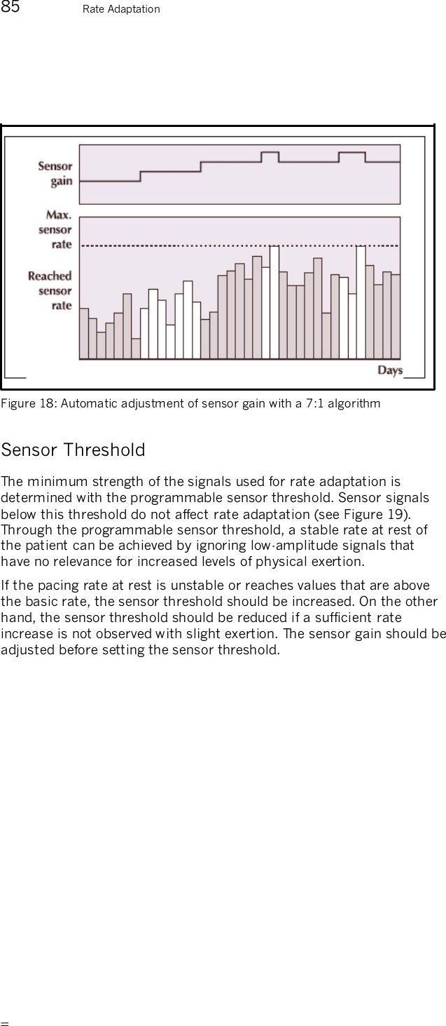      85  Rate Adaptation     Figure 18: Automatic adjustment of sensor gain with a 7:1 algorithm  Sensor Threshold The minimum strength of the signals used for rate adaptation is determined with the programmable sensor threshold. Sensor signals below this threshold do not affect rate adaptation (see Figure 19). Through the programmable sensor threshold, a stable rate at rest of the patient can be achieved by ignoring low-amplitude signals that have no relevance for increased levels of physical exertion. If the pacing rate at rest is unstable or reaches values that are above the basic rate, the sensor threshold should be increased. On the other hand, the sensor threshold should be reduced if a sufficient rate increase is not observed with slight exertion. The sensor gain should be adjusted before setting the sensor threshold. 