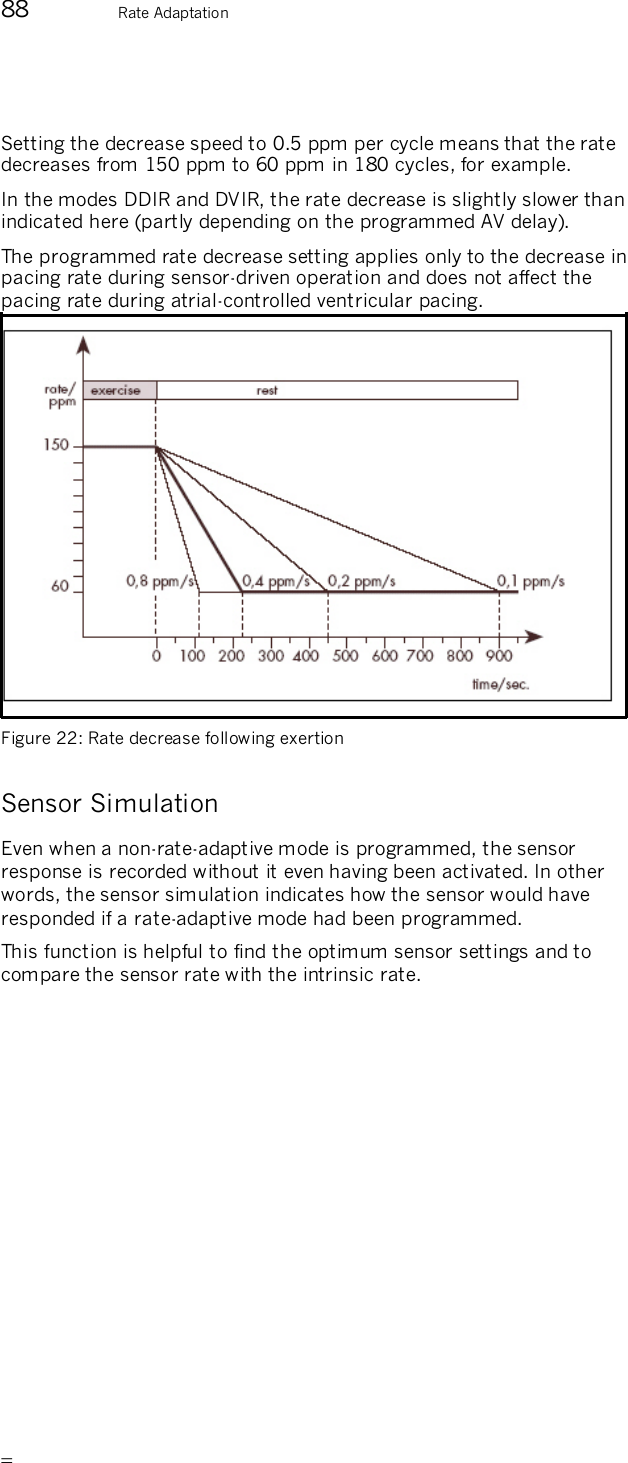       88  Rate Adaptation  Setting the decrease speed to 0.5 ppm per cycle means that the rate decreases from 150 ppm to 60 ppm in 180 cycles, for example.  In the modes DDIR and DVIR, the rate decrease is slightly slower than indicated here (partly depending on the programmed AV delay). The programmed rate decrease setting applies only to the decrease in pacing rate during sensor-driven operation and does not affect the pacing rate during atrial-controlled ventricular pacing.  Figure 22: Rate decrease following exertion  Sensor Simulation Even when a non-rate-adaptive mode is programmed, the sensor response is recorded without it even having been activated. In other words, the sensor simulation indicates how the sensor would have responded if a rate-adaptive mode had been programmed. This function is helpful to find the optimum sensor settings and to compare the sensor rate with the intrinsic rate. 