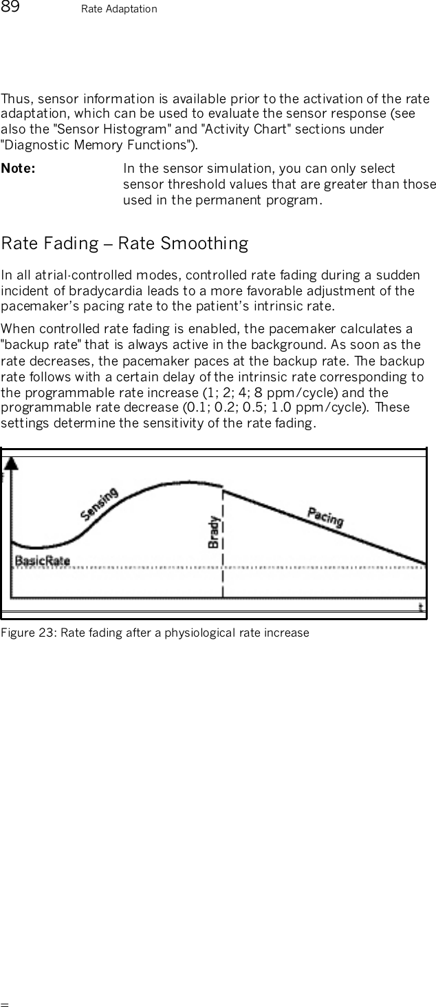       89  Rate Adaptation  Thus, sensor information is available prior to the activation of the rate adaptation, which can be used to evaluate the sensor response (see also the &quot;Sensor Histogram&quot; and &quot;Activity Chart&quot; sections under &quot;Diagnostic Memory Functions&quot;). Note:   In the sensor simulation, you can only select sensor threshold values that are greater than those used in the permanent program. Rate Fading – Rate Smoothing In all atrial-controlled modes, controlled rate fading during a sudden incident of bradycardia leads to a more favorable adjustment of the pacemaker’s pacing rate to the patient’s intrinsic rate. When controlled rate fading is enabled, the pacemaker calculates a &quot;backup rate&quot; that is always active in the background. As soon as the rate decreases, the pacemaker paces at the backup rate. The backup rate follows with a certain delay of the intrinsic rate corresponding to the programmable rate increase (1; 2; 4; 8 ppm/cycle) and the programmable rate decrease (0.1; 0.2; 0.5; 1.0 ppm/cycle). These settings determine the sensitivity of the rate fading.   Figure 23: Rate fading after a physiological rate increase  