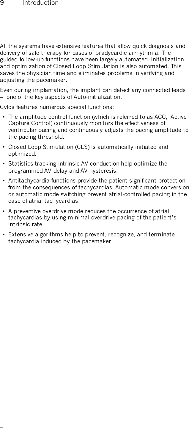       9  Introduction  All the systems have extensive features that allow quick diagnosis and delivery of safe therapy for cases of bradycardic arrhythmia. The guided follow-up functions have been largely automated. Initialization and optimization of Closed Loop Stimulation is also automated. This saves the physician time and eliminates problems in verifying and adjusting the pacemaker. Even during implantation, the implant can detect any connected leads –  one of the key aspects of Auto-initialization. Cylos features numerous special functions: •  The amplitude control function (which is referred to as ACC,  Active Capture Control) continuously monitors the effectiveness of ventricular pacing and continuously adjusts the pacing amplitude to the pacing threshold. •  Closed Loop Stimulation (CLS) is automatically initiated and optimized. •  Statistics tracking intrinsic AV conduction help optimize the programmed AV delay and AV hysteresis. •  Antitachycardia functions provide the patient significant protection from the consequences of tachycardias. Automatic mode conversion or automatic mode switching prevent atrial-controlled pacing in the case of atrial tachycardias. •  A preventive overdrive mode reduces the occurrence of atrial tachycardias by using minimal overdrive pacing of the patient’s intrinsic rate. •  Extensive algorithms help to prevent, recognize, and terminate tachycardia induced by the pacemaker.  