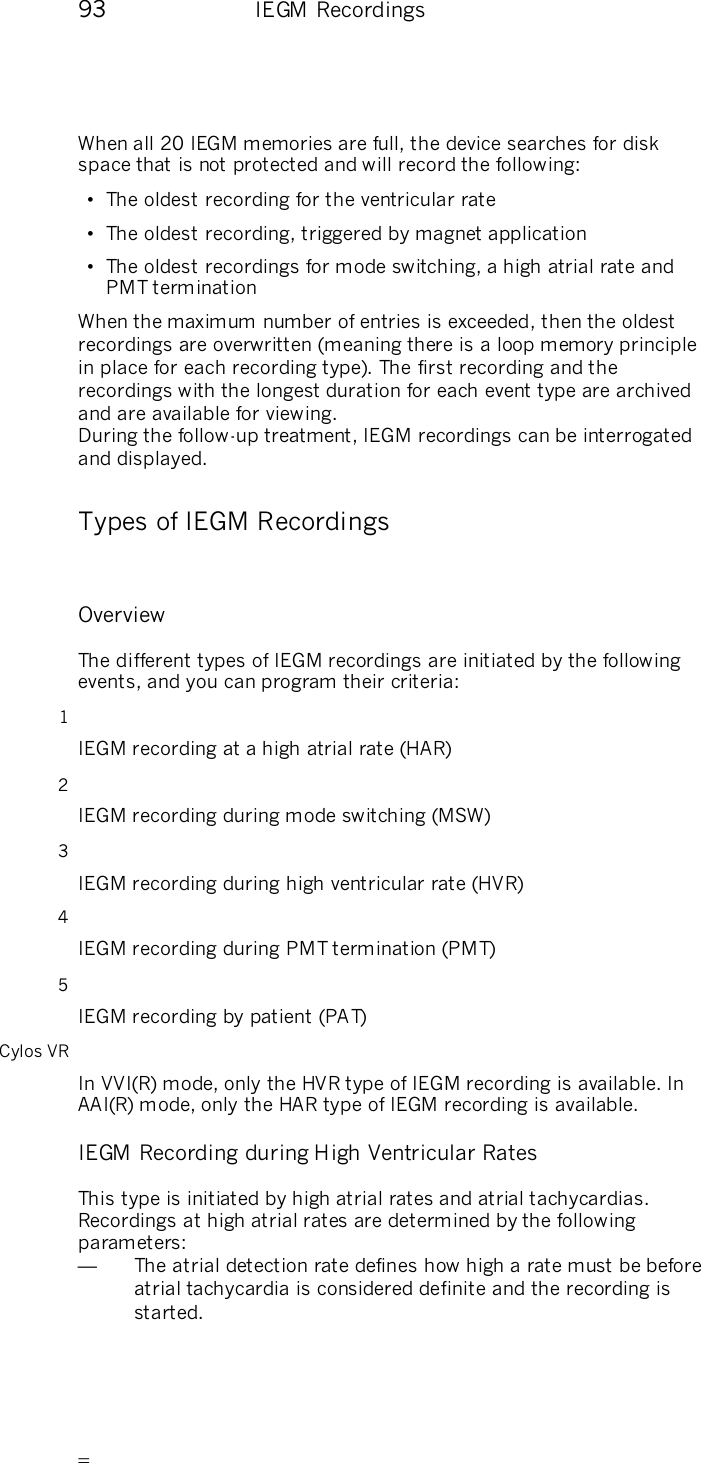       93    IEGM Recordings When all 20 IEGM memories are full, the device searches for disk space that is not protected and will record the following:  •  The oldest recording for the ventricular rate •  The oldest recording, triggered by magnet application •  The oldest recordings for mode switching, a high atrial rate and PMT termination  When the maximum number of entries is exceeded, then the oldest recordings are overwritten (meaning there is a loop memory principle in place for each recording type). The first recording and the recordings with the longest duration for each event type are archived and are available for viewing.   During the follow-up treatment, IEGM recordings can be interrogated and displayed.  Types of IEGM Recordings  Overview The different types of IEGM recordings are initiated by the following events, and you can program their criteria: 1 IEGM recording at a high atrial rate (HAR) 2 IEGM recording during mode switching (MSW) 3 IEGM recording during high ventricular rate (HVR) 4 IEGM recording during PMT termination (PMT) 5 IEGM recording by patient (PA T) Cylos VR In VVI(R) mode, only the HVR type of IEGM recording is available. In AAI(R) mode, only the HAR type of IEGM recording is available. IEGM Recording during High Ventricular Rates This type is initiated by high atrial rates and atrial tachycardias. Recordings at high atrial rates are determined by the following parameters: —  The atrial detection rate defines how high a rate must be before atrial tachycardia is considered definite and the recording is started.  
