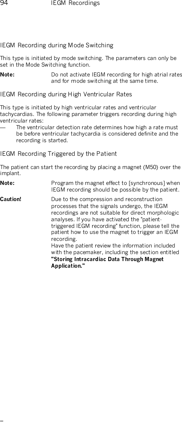       94    IEGM Recordings IEGM Recording during Mode Switching This type is initiated by mode switching. The parameters can only be set in the Mode Switching function. Note:   Do not activate IEGM recording for high atrial rates and for mode switching at the same time.  IEGM Recording during High Ventricular Rates This type is initiated by high ventricular rates and ventricular tachycardias. The following parameter triggers recording during high ventricular rates: —  The ventricular detection rate determines how high a rate must be before ventricular tachycardia is considered definite and the recording is started. IEGM Recording Triggered by the Patient The patient can start the recording by placing a magnet (M50) over the implant.  Note:   Program the magnet effect to [synchronous] when IEGM recording should be possible by the patient. Caution!   Due to the compression and reconstruction processes that the signals undergo, the IEGM recordings are not suitable for direct morphologic analyses. If you have activated the &quot;patient-triggered IEGM recording&quot; function, please tell the patient how to use the magnet to trigger an IEGM recording.  Have the patient review the information included with the pacemaker, including the section entitled &quot;Storing Intracardiac Data Through Magnet Application.&quot; 