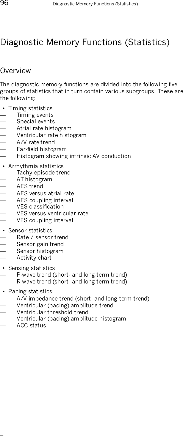       96    Diagnostic Memory Functions (Statistics) Diagnostic Memory Functions (Statistics) Overview The diagnostic memory functions are divided into the following five groups of statistics that in turn contain various subgroups. These are the following: •  Timing statistics —  Timing events —  Special events —  Atrial rate histogram —  Ventricular rate histogram —  A/V rate trend —  Far-field histogram —  Histogram showing intrinsic AV conduction •  Arrhythmia statistics —  Tachy episode trend —  AT histogram —  AES trend —  AES versus atrial rate —  AES coupling interval —  VES classification —  VES versus ventricular rate —  VES coupling interval •  Sensor statistics —  Rate / sensor trend —  Sensor gain trend —  Sensor histogram —  Activity chart •  Sensing statistics —  P-wave trend (short- and long-term trend) —  R-wave trend (short- and long-term trend) •  Pacing statistics —  A/V impedance trend (short- and long-term trend) —  Ventricular (pacing) amplitude trend —  Ventricular threshold trend —  Ventricular (pacing) amplitude histogram —  ACC status 