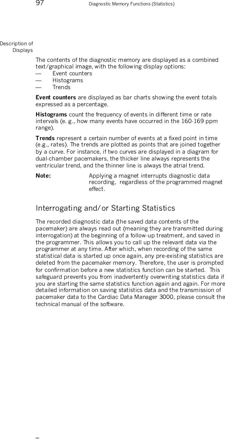       97    Diagnostic Memory Functions (Statistics) Description of Displays The contents of the diagnostic memory are displayed as a combined text/graphical image, with the following display options: —  Event counters —  Histograms —  Trends Event counters are displayed as bar charts showing the event totals expressed as a percentage. Histograms count the frequency of events in different time or rate intervals (e. g., how many events have occurred in the 160-169 ppm range). Trends represent a certain number of events at a fixed point in time (e.g., rates). The trends are plotted as points that are joined together by a curve. For instance, if two curves are displayed in a diagram for dual-chamber pacemakers, the thicker line always represents the ventricular trend, and the thinner line is always the atrial trend. Note:   Applying a magnet interrupts diagnostic data recording,  regardless of the programmed magnet effect. Interrogating and/or Starting Statistics The recorded diagnostic data (the saved data contents of the pacemaker) are always read out (meaning they are transmitted during interrogation) at the beginning of a follow-up treatment, and saved in the programmer. This allows you to call up the relevant data via the programmer at any time. After which, when recording of the same statistical data is started up once again, any pre-existing statistics are deleted from the pacemaker memory. Therefore, the user is prompted for confirmation before a new statistics function can be started.  This safeguard prevents you from inadvertently overwriting statistics data if you are starting the same statistics function again and again. For more detailed information on saving statistics data and the transmission of pacemaker data to the Cardiac Data Manager 3000, please consult the technical manual of the software.  