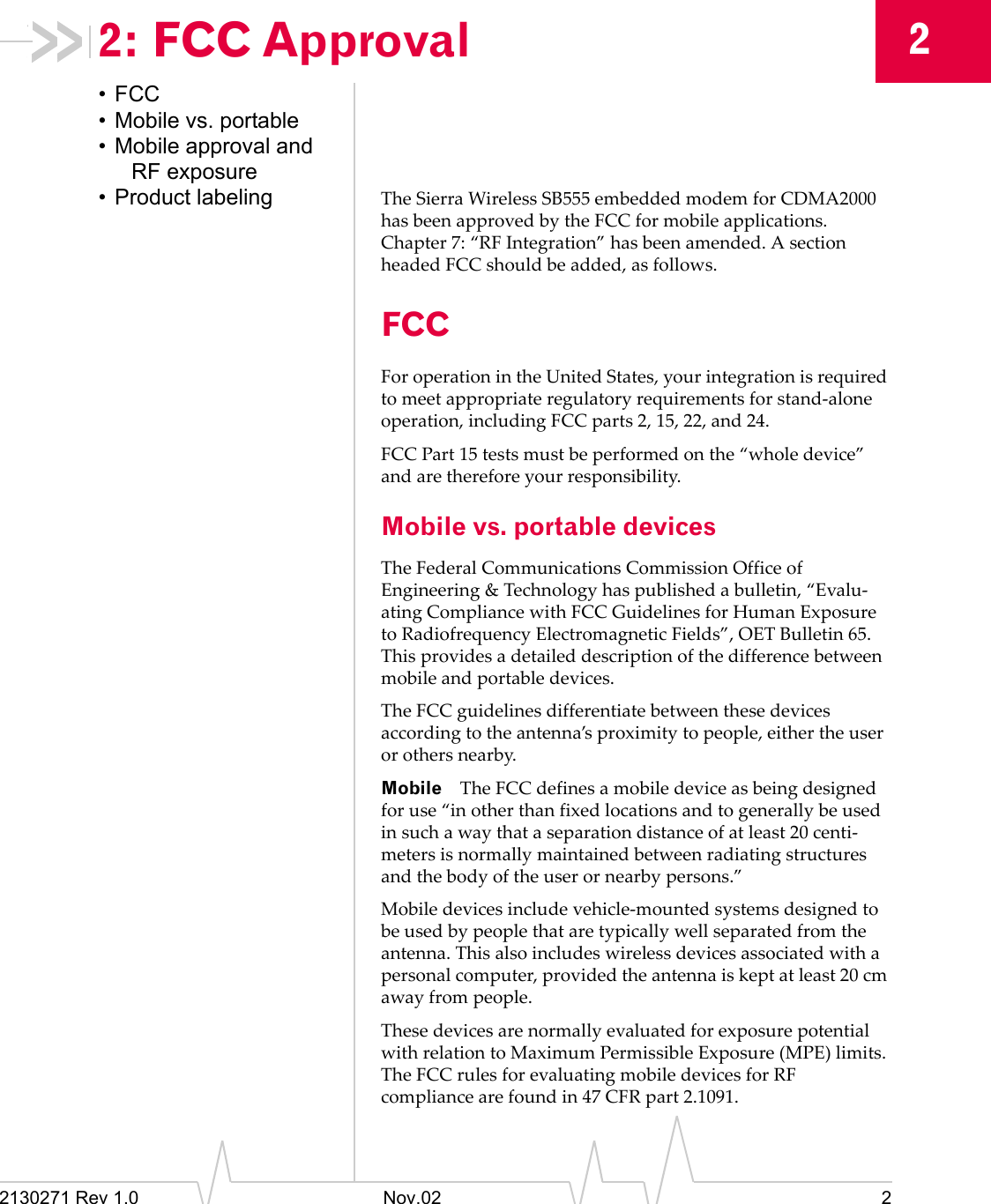 2130271 Rev 1.0 Nov.02 222: FCC Approval&bull;FCC&bull; Mobile vs. portable&bull; Mobile approval and RF exposure&bull; Product labeling The Sierra Wireless SB555 embedded modem for CDMA2000 has been approved by the FCC for mobile applications. Chapter 7: &ldquo;RF Integration&rdquo; has been amended. A section headed FCC should be added, as follows.FCCFor operation in the United States, your integration is required to meet appropriate regulatory requirements for stand-alone operation, including FCC parts 2, 15, 22, and 24.FCC Part 15 tests must be performed on the &ldquo;whole device&rdquo; and are therefore your responsibility.Mobile vs. portable devicesThe Federal Communications Commission Office of Engineering &amp; Technology has published a bulletin, &ldquo;Evalu-ating Compliance with FCC Guidelines for Human Exposure to Radiofrequency Electromagnetic Fields&rdquo;, OET Bulletin 65. This provides a detailed description of the difference between mobile and portable devices.The FCC guidelines differentiate between these devices according to the antenna&rsquo;s proximity to people, either the user or others nearby.Mobile The FCC defines a mobile device as being designed for use &ldquo;in other than fixed locations and to generally be used in such a way that a separation distance of at least 20 centi-meters is normally maintained between radiating structures and the body of the user or nearby persons.&rdquo;Mobile devices include vehicle-mounted systems designed to be used by people that are typically well separated from the antenna. This also includes wireless devices associated with a personal computer, provided the antenna is kept at least 20 cm away from people.These devices are normally evaluated for exposure potential with relation to Maximum Permissible Exposure (MPE) limits. The FCC rules for evaluating mobile devices for RF compliance are found in 47 CFR part 2.1091.