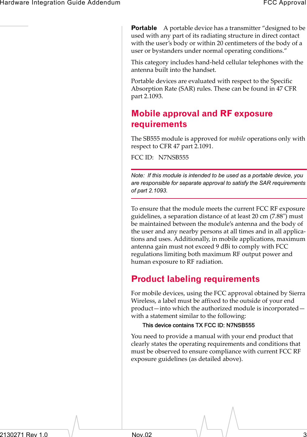 Hardware Integration Guide Addendum FCC Approval2130271 Rev 1.0 Nov.02 3Portable A portable device has a transmitter &ldquo;designed to be used with any part of its radiating structure in direct contact with the user&rsquo;s body or within 20 centimeters of the body of a user or bystanders under normal operating conditions.&rdquo;This category includes hand-held cellular telephones with the antenna built into the handset.Portable devices are evaluated with respect to the Specific Absorption Rate (SAR) rules. These can be found in 47 CFR part 2.1093.Mobile approval and RF exposure requirementsThe SB555 module is approved for mobile operations only with respect to CFR 47 part 2.1091.FCC ID:   N7NSB555Note: If this module is intended to be used as a portable device, you are responsible for separate approval to satisfy the SAR requirements of part 2.1093.To ensure that the module meets the current FCC RF exposure guidelines, a separation distance of at least 20 cm (7.88") must be maintained between the module&rsquo;s antenna and the body of the user and any nearby persons at all times and in all applica-tions and uses. Additionally, in mobile applications, maximum antenna gain must not exceed 9 dBi to comply with FCC regulations limiting both maximum RF output power and human exposure to RF radiation.Product labeling requirementsFor mobile devices, using the FCC approval obtained by Sierra Wireless, a label must be affixed to the outside of your end product&mdash;into which the authorized module is incorporated&mdash;with a statement similar to the following:This device contains TX FCC ID: N7NSB555You need to provide a manual with your end product that clearly states the operating requirements and conditions that must be observed to ensure compliance with current FCC RF exposure guidelines (as detailed above).