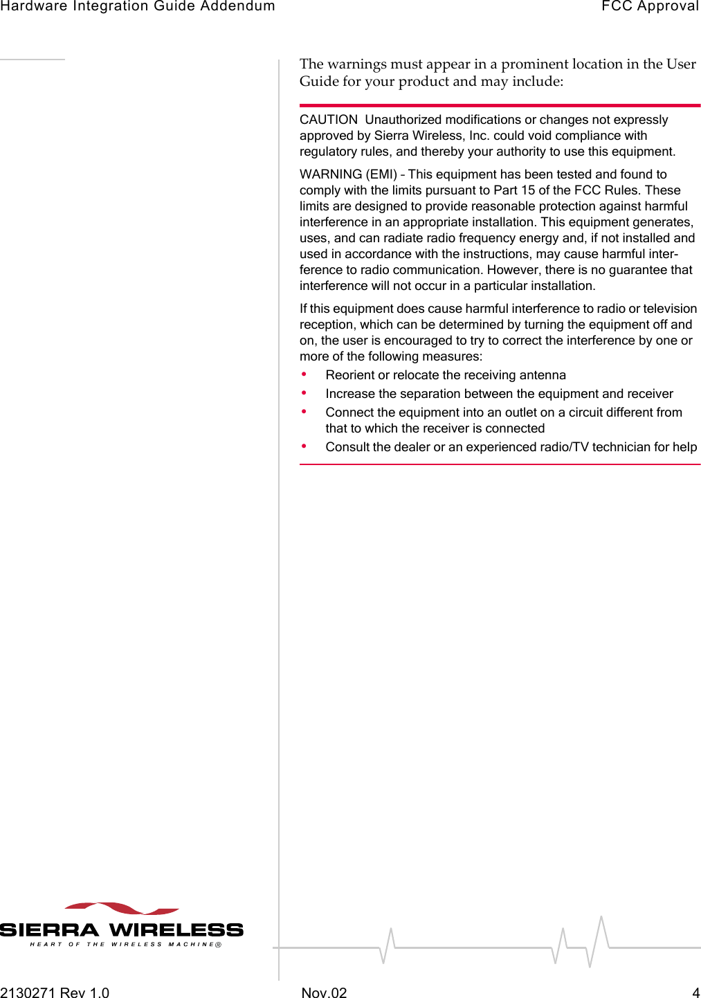 Hardware Integration Guide Addendum FCC Approval2130271 Rev 1.0 Nov.02 4The warnings must appear in a prominent location in the User Guide for your product and may include:CAUTION  Unauthorized modifications or changes not expressly approved by Sierra Wireless, Inc. could void compliance with regulatory rules, and thereby your authority to use this equipment. WARNING (EMI) &ndash; This equipment has been tested and found to comply with the limits pursuant to Part 15 of the FCC Rules. These limits are designed to provide reasonable protection against harmful interference in an appropriate installation. This equipment generates, uses, and can radiate radio frequency energy and, if not installed and used in accordance with the instructions, may cause harmful inter-ference to radio communication. However, there is no guarantee that interference will not occur in a particular installation. If this equipment does cause harmful interference to radio or television reception, which can be determined by turning the equipment off and on, the user is encouraged to try to correct the interference by one or more of the following measures: &bull;Reorient or relocate the receiving antenna &bull;Increase the separation between the equipment and receiver &bull;Connect the equipment into an outlet on a circuit different from that to which the receiver is connected &bull;Consult the dealer or an experienced radio/TV technician for help 