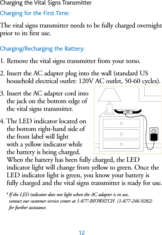Charging the Vital Signs TransmitterCharging for the First Time:The vital signs transmitter needs to be fully charged overnightprior to its first use. Charging/Recharging the Battery:1. Remove the vital signs transmitter from your torso.2. Insert the AC adapter plug into the wall (standard UShousehold electrical outlet: 120V AC outlet, 50-60 cycles).3. Insert the AC adapter cord intothe jack on the bottom edge ofthe vital signs transmitter.4. The LED indicator located onthe bottom right-hand side ofthe front label will light with a yellow indicator whilethe battery is being charged.When the battery has been fully charged, the LED indicator light will change from yellow to green. Once theLED indicator light is green, you know your battery isfully charged and the vital signs transmitter is ready for use.* If the LED indicator does not light when the AC adapter is in use, contact our customer service center at 1-877-BIOWATCH  (1-877-246-9282) for further assistance. 12