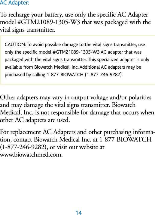 14AC Adapter:To recharge your battery, use only the specific AC Adaptermodel #GTM21089-1305-W3 that was packaged with thevital signs transmitter. ,Other adapters may vary in output voltage and/or polaritiesand may damage the vital signs transmitter. BiowatchMedical, Inc. is not responsible for damage that occurs whenother AC adapters are used.For replacement AC Adapters and other purchasing informa-tion, contact Biowatch Medical Inc. at 1-877-BIOWATCH(1-877-246-9282), or visit our website atwww.biowatchmed.com.CAUTION: To avoid possible damage to the vital signs transmitter, useonly the specific model #GTM21089-1305-W3 AC adapter that waspackaged with the vital signs transmitter. This specialized adapter is onlyavailable from Biowatch Medical, Inc. Additional AC adapters may be purchased by calling 1-877-BIOWATCH (1-877-246-9282).