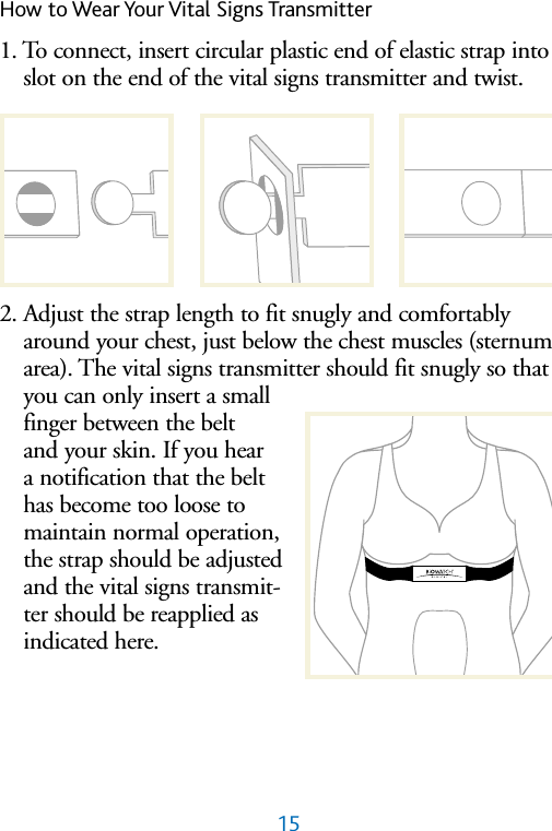 15How to Wear Your Vital Signs Transmitter1. To connect, insert circular plastic end of elastic strap intoslot on the end of the vital signs transmitter and twist.2. Adjust the strap length to fit snugly and comfortablyaround your chest, just below the chest muscles (sternumarea). The vital signs transmitter should fit snugly so thatyou can only insert a smallfinger between the belt and your skin. If you hear a notification that the belt has become too loose tomaintain normal operation,the strap should be adjustedand the vital signs transmit-ter should be reapplied asindicated here.