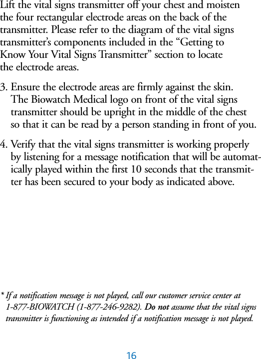 16Lift the vital signs transmitter off your chest and moisten the four rectangular electrode areas on the back of the transmitter. Please refer to the diagram of the vital signs transmitter&rsquo;s components included in the &ldquo;Getting to Know Your Vital Signs Transmitter&rdquo; section to locate the electrode areas.3. Ensure the electrode areas are firmly against the skin. The Biowatch Medical logo on front of the vital signstransmitter should be upright in the middle of the chest so that it can be read by a person standing in front of you. 4. Verify that the vital signs transmitter is working properlyby listening for a message notification that will be automat-ically played within the first 10 seconds that the transmit-ter has been secured to your body as indicated above. * If a notification message is not played, call our customer service center at  1-877-BIOWATCH (1-877-246-9282). Do not assume that the vital signstransmitter is functioning as intended if a notification message is not played.