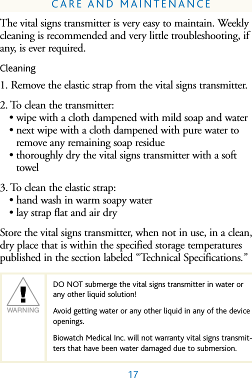 WARNING17CARE AND MAINTENANCEThe vital signs transmitter is very easy to maintain. Weeklycleaning is recommended and very little troubleshooting, ifany, is ever required.Cleaning1. Remove the elastic strap from the vital signs transmitter.2. To clean the transmitter:&bull; wipe with a cloth dampened with mild soap and water &bull; next wipe with a cloth dampened with pure water toremove any remaining soap residue&bull; thoroughly dry the vital signs transmitter with a softtowel 3. To clean the elastic strap:&bull; hand wash in warm soapy water&bull; lay strap flat and air dryStore the vital signs transmitter, when not in use, in a clean,dry place that is within the specified storage temperaturespublished in the section labeled &ldquo;Technical Specifications.&rdquo;DO NOT submerge the vital signs transmitter in water orany other liquid solution! Avoid getting water or any other liquid in any of the deviceopenings.Biowatch Medical Inc. will not warranty vital signs transmit-ters that have been water damaged due to submersion.