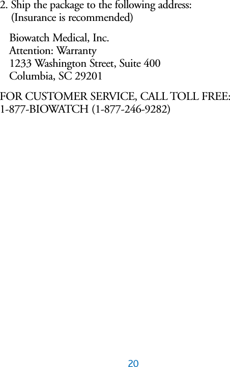 202. Ship the package to the following address: (Insurance is recommended)Biowatch Medical, Inc. Attention: Warranty1233 Washington Street, Suite 400 Columbia, SC 29201 FOR CUSTOMER SERVICE, CALL TOLL FREE:1-877-BIOWATCH (1-877-246-9282)