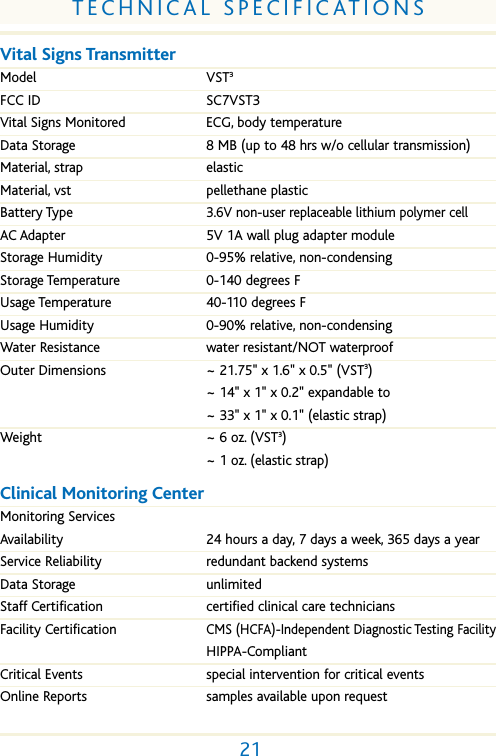 21TECHNICAL SPECIFICATIONSVital Signs TransmitterModel VST3FCC ID SC7VST3Vital Signs Monitored ECG, body temperatureData Storage 8 MB (up to 48 hrs w/o cellular transmission)Material, strap elasticMaterial, vst pellethane plasticBattery Type3.6V non-user replaceable lithium polymer cellAC Adapter 5V 1A wall plug adapter moduleStorage Humidity 0-95% relative, non-condensingStorage Temperature 0-140 degrees FUsage Temperature 40-110 degrees FUsage Humidity 0-90% relative, non-condensingWater Resistance water resistant/NOT waterproofOuter Dimensions ~ 21.75" x 1.6" x 0.5" (VST3)~ 14" x 1" x 0.2" expandable to~ 33" x 1" x 0.1" (elastic strap)Weight ~ 6 oz. (VST3)~ 1 oz. (elastic strap)Clinical Monitoring Center Monitoring ServicesAvailability 24 hours a day, 7 days a week, 365 days a yearService Reliability redundant backend systemsData Storage unlimitedStaff Certification certified clinical care technicians Facility CertificationCMS (HCFA)-Independent Diagnostic Testing FacilityHIPPA-CompliantCritical Events special intervention for critical events Online Reports samples available upon request