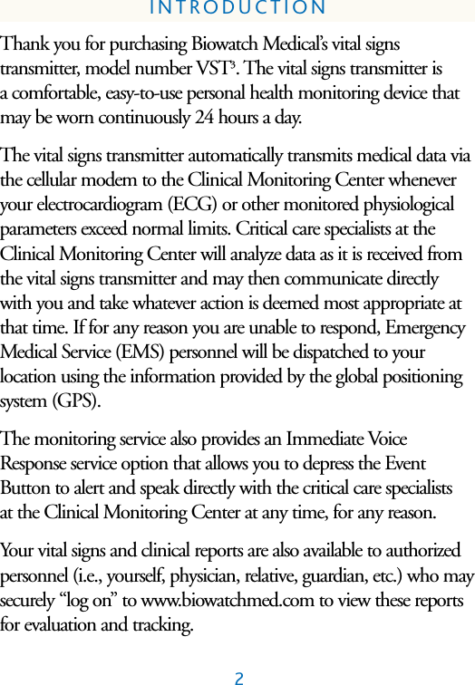 2INTRODUCTIONThank you for purchasing Biowatch Medical&rsquo;s vital signs transmitter, model number VST3. The vital signs transmitter is a comfortable, easy-to-use personal health monitoring device thatmay be worn continuously 24 hours a day. The vital signs transmitter automatically transmits medical data viathe cellular modem to the Clinical Monitoring Center wheneveryour electrocardiogram (ECG) or other monitored physiologicalparameters exceed normal limits. Critical care specialists at theClinical Monitoring Center will analyze data as it is received fromthe vital signs transmitter and may then communicate directlywith you and take whatever action is deemed most appropriate atthat time. If for any reason you are unable to respond, EmergencyMedical Service (EMS) personnel will be dispatched to your location using the information provided by the global positioningsystem (GPS). The monitoring service also provides an Immediate VoiceResponse service option that allows you to depress the EventButton to alert and speak directly with the critical care specialists at the Clinical Monitoring Center at any time, for any reason.Your vital signs and clinical reports are also available to authorizedpersonnel (i.e., yourself, physician, relative, guardian, etc.) who maysecurely &ldquo;log on&rdquo; to www.biowatchmed.com to view these reportsfor evaluation and tracking.