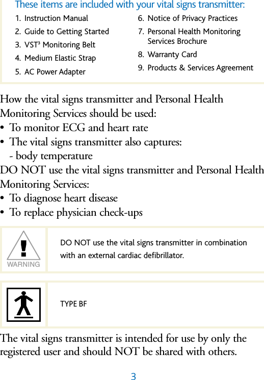 3How the vital signs transmitter and Personal HealthMonitoring Services should be used:&bull;To monitor ECG and heart rate &bull;The vital signs transmitter also captures:- body temperatureDO NOT use the vital signs transmitter and Personal HealthMonitoring Services:&bull;To diagnose heart disease&bull;To replace physician check-upsThe vital signs transmitter is intended for use by only the registered user and should NOT be shared with others.DO NOT use the vital signs transmitter in combination with an external cardiac defibrillator.WARNINGTYPE BF1. Instruction Manual2. Guide to Getting Started3. VST3Monitoring Belt4. Medium Elastic Strap5. AC Power Adapter6. Notice of Privacy Practices7. Personal Health MonitoringServices Brochure8. Warranty Card9. Products &amp; Services AgreementThese items are included with your vital signs transmitter: