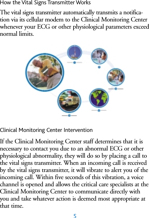 5How the Vital Signs Transmitter WorksThe vital signs transmitter automatically transmits a notifica-tion via its cellular modem to the Clinical Monitoring Centerwhenever your ECG or other physiological parameters exceednormal limits. Clinical Monitoring Center InterventionIf the Clinical Monitoring Center staff determines that it isnecessary to contact you due to an abnormal ECG or otherphysiological abnormality, they will do so by placing a call tothe vital signs transmitter. When an incoming call is receivedby the vital signs transmitter, it will vibrate to alert you of theincoming call. Within five seconds of this vibration, a voicechannel is opened and allows the critical care specialists at theClinical Monitoring Center to communicate directly withyou and take whatever action is deemed most appropriate atthat time.