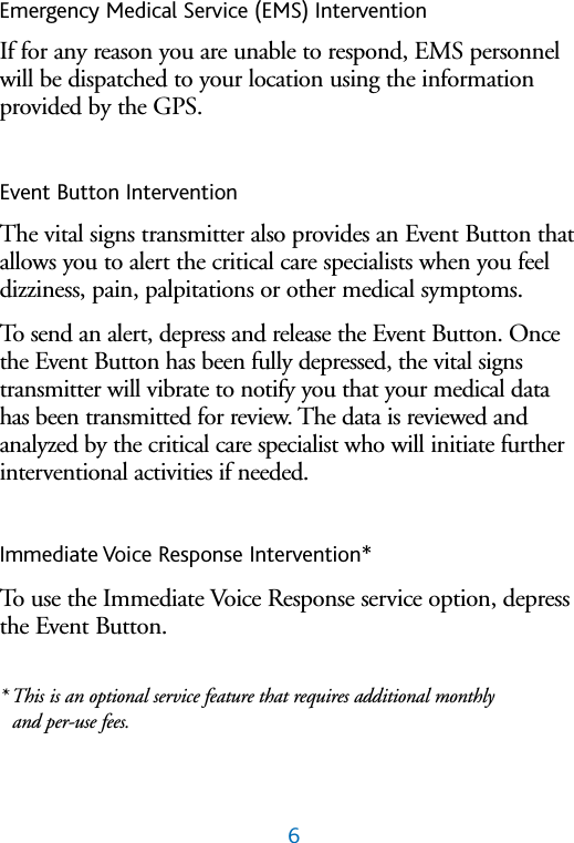 6Emergency Medical Service (EMS) InterventionIf for any reason you are unable to respond, EMS personnelwill be dispatched to your location using the informationprovided by the GPS.Event Button InterventionThe vital signs transmitter also provides an Event Button thatallows you to alert the critical care specialists when you feeldizziness, pain, palpitations or other medical symptoms.To send an alert, depress and release the Event Button. Oncethe Event Button has been fully depressed, the vital signstransmitter will vibrate to notify you that your medical datahas been transmitted for review. The data is reviewed and analyzed by the critical care specialist who will initiate furtherinterventional activities if needed.Immediate Voice Response Intervention* To use the Immediate Voice Response service option, depressthe Event Button.* This is an optional service feature that requires additional monthly and per-use fees.