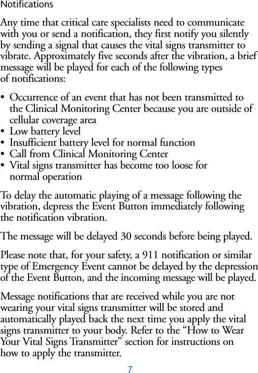 7NotificationsAny time that critical care specialists need to communicatewith you or send a notification, they first notify you silentlyby sending a signal that causes the vital signs transmitter tovibrate. Approximately five seconds after the vibration, a briefmessage will be played for each of the following types of notifications:&bull;Occurrence of an event that has not been transmitted tothe Clinical Monitoring Center because you are outside ofcellular coverage area&bull;Low battery level&bull;Insufficient battery level for normal function&bull;Call from Clinical Monitoring Center&bull;Vital signs transmitter has become too loose for normal operation To delay the automatic playing of a message following thevibration, depress the Event Button immediately followingthe notification vibration.The message will be delayed 30 seconds before being played.Please note that, for your safety, a 911 notification or similartype of Emergency Event cannot be delayed by the depressionof the Event Button, and the incoming message will be played.Message notifications that are received while you are notwearing your vital signs transmitter will be stored and automatically played back the next time you apply the vitalsigns transmitter to your body. Refer to the &ldquo;How to WearYour Vital Signs Transmitter&rdquo; section for instructions on how to apply the transmitter.