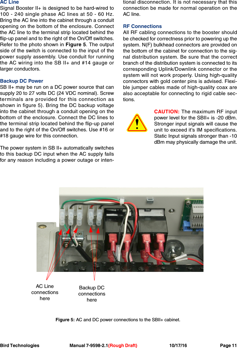 Bird Technologies Manual 7-9598-2.1(Rough Draft) 10/17/16           Page 11AC LineSignal Booster II+ is designed to be hard-wired to100 - 240 single phase AC lines at 50 - 60 Hz.Bring the AC line into the cabinet through a conduitopening on the bottom of the enclosure. Connectthe AC line to the terminal strip located behind theflip-up panel and to the right of the On/Off switches.Refer to the photo shown in Figure 5. The outputside of the switch is connected to the input of thepower supply assembly. Use conduit for runningthe AC wiring into the SB II+ and #14 gauge orlarger conductors.Backup DC PowerSB II+ may be run on a DC power source that cansupply 20 to 27 volts DC (24 VDC nominal). Screwterminals are provided for this connection asshown in figure 5). Bring the DC backup voltageinto the cabinet through a conduit opening on thebottom of the enclosure. Connect the DC lines tothe terminal strip located behind the flip-up paneland to the right of the On/Off switches. Use #16 or#18 gauge wire for this connection.The power system in SB II+ automatically switchesto this backup DC input when the AC supply failsfor any reason including a power outage or inten-tional disconnection. It is not necessary that thisconnection be made for normal operation on theAC line.RF ConnectionsAll RF cabling connections to the booster shouldbe checked for correctness prior to powering up thesystem. N(F) bulkhead connectors are provided onthe bottom of the cabinet for connection to the sig-nal distribution system. Be sure that the correctbranch of the distribution system is connected to itscorresponding Uplink/Downlink connector or thesystem will not work properly. Using high-qualityconnectors with gold center pins is advised. Flexi-ble jumper cables made of high-quality coax arealso acceptable for connecting to rigid cable sec-tions.CAUTION: The maximum RF inputpower level for the SBII+ is -20 dBm.Stronger input signals will cause theunit to exceed it’s IM specifications.Static Input signals stronger than -10dBm may physically damage the unit.AC LineconnectionshereBackup DCconnectionshereFigure 5: AC and DC power connections to the SBII+ cabinet.