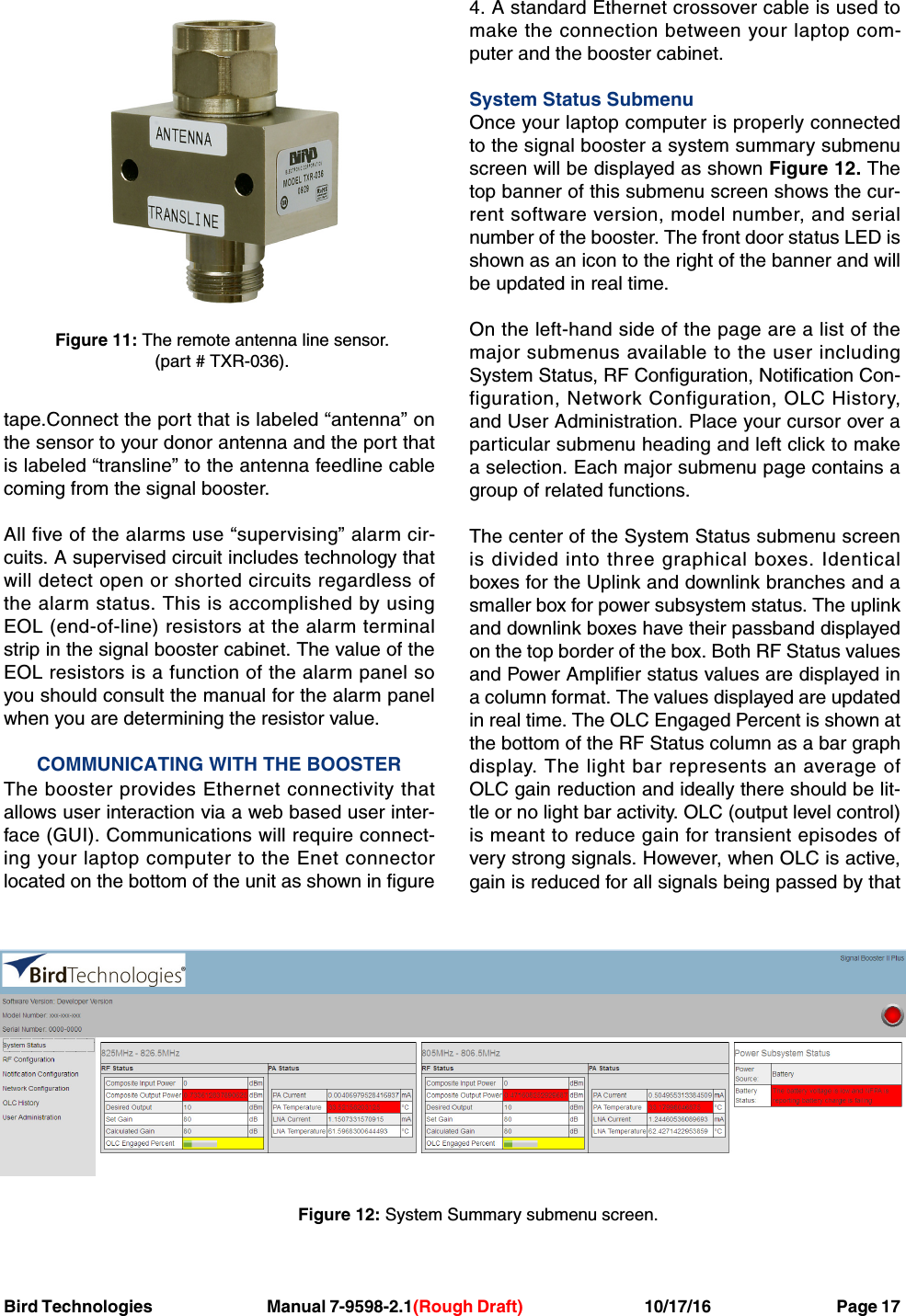 Bird Technologies Manual 7-9598-2.1(Rough Draft) 10/17/16           Page 17tape.Connect the port that is labeled “antenna” onthe sensor to your donor antenna and the port thatis labeled “transline” to the antenna feedline cablecoming from the signal booster.All five of the alarms use “supervising” alarm cir-cuits. A supervised circuit includes technology thatwill detect open or shorted circuits regardless ofthe alarm status. This is accomplished by usingEOL (end-of-line) resistors at the alarm terminalstrip in the signal booster cabinet. The value of theEOL resistors is a function of the alarm panel soyou should consult the manual for the alarm panelwhen you are determining the resistor value.COMMUNICATING WITH THE BOOSTERThe booster provides Ethernet connectivity thatallows user interaction via a web based user inter-face (GUI). Communications will require connect-ing your laptop computer to the Enet connectorlocated on the bottom of the unit as shown in figure4. A standard Ethernet crossover cable is used tomake the connection between your laptop com-puter and the booster cabinet.System Status SubmenuOnce your laptop computer is properly connectedto the signal booster a system summary submenuscreen will be displayed as shown Figure 12. Thetop banner of this submenu screen shows the cur-rent software version, model number, and serialnumber of the booster. The front door status LED isshown as an icon to the right of the banner and willbe updated in real time.On the left-hand side of the page are a list of themajor submenus available to the user includingSystem Status, RF Configuration, Notification Con-figuration, Network Configuration, OLC History,and User Administration. Place your cursor over aparticular submenu heading and left click to makea selection. Each major submenu page contains agroup of related functions.The center of the System Status submenu screenis divided into three graphical boxes. Identicalboxes for the Uplink and downlink branches and asmaller box for power subsystem status. The uplinkand downlink boxes have their passband displayedon the top border of the box. Both RF Status valuesand Power Amplifier status values are displayed ina column format. The values displayed are updatedin real time. The OLC Engaged Percent is shown atthe bottom of the RF Status column as a bar graphdisplay. The light bar represents an average ofOLC gain reduction and ideally there should be lit-tle or no light bar activity. OLC (output level control)is meant to reduce gain for transient episodes ofvery strong signals. However, when OLC is active,gain is reduced for all signals being passed by thatFigure 11: The remote antenna line sensor.(part # TXR-036).Figure 12: System Summary submenu screen.