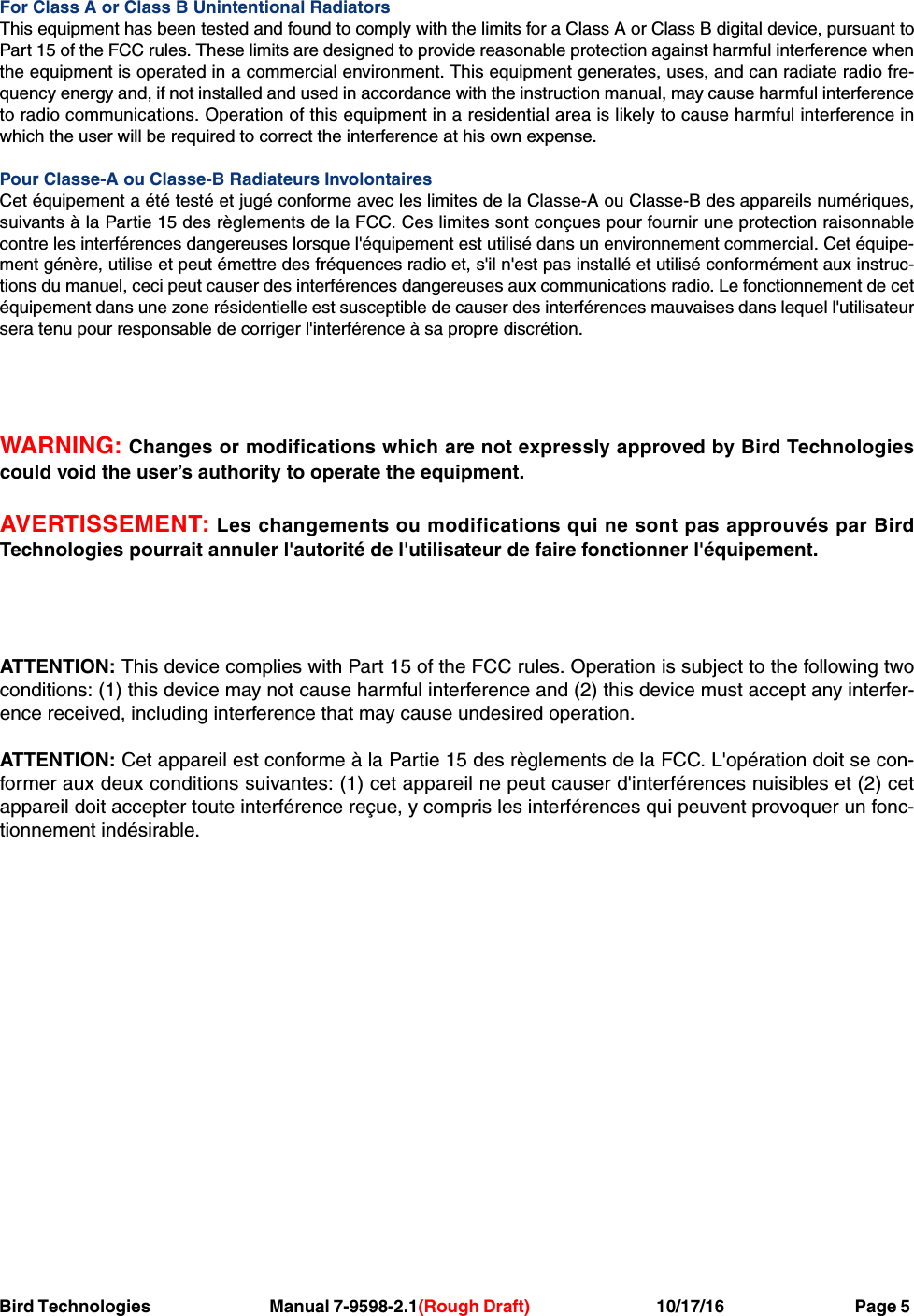 Bird Technologies     Manual 7-9598-2.1(Rough Draft)             10/17/16         Page 5For Class A or Class B Unintentional RadiatorsThis equipment has been tested and found to comply with the limits for a Class A or Class B digital device, pursuant toPart 15 of the FCC rules. These limits are designed to provide reasonable protection against harmful interference whenthe equipment is operated in a commercial environment. This equipment generates, uses, and can radiate radio fre-quency energy and, if not installed and used in accordance with the instruction manual, may cause harmful interferenceto radio communications. Operation of this equipment in a residential area is likely to cause harmful interference inwhich the user will be required to correct the interference at his own expense.Pour Classe-A ou Classe-B Radiateurs InvolontairesCet équipement a été testé et jugé conforme avec les limites de la Classe-A ou Classe-B des appareils numériques,suivants à la Partie 15 des règlements de la FCC. Ces limites sont conçues pour fournir une protection raisonnablecontre les interférences dangereuses lorsque l&apos;équipement est utilisé dans un environnement commercial. Cet équipe-ment génère, utilise et peut émettre des fréquences radio et, s&apos;il n&apos;est pas installé et utilisé conformément aux instruc-tions du manuel, ceci peut causer des interférences dangereuses aux communications radio. Le fonctionnement de cetéquipement dans une zone résidentielle est susceptible de causer des interférences mauvaises dans lequel l&apos;utilisateursera tenu pour responsable de corriger l&apos;interférence à sa propre discrétion.WARNING: Changes or modifications which are not expressly approved by Bird Technologiescould void the user’s authority to operate the equipment.AVERTISSEMENT: Les changements ou modifications qui ne sont pas approuvés par BirdTechnologies pourrait annuler l&apos;autorité de l&apos;utilisateur de faire fonctionner l&apos;équipement.ATTENTION: This device complies with Part 15 of the FCC rules. Operation is subject to the following twoconditions: (1) this device may not cause harmful interference and (2) this device must accept any interfer-ence received, including interference that may cause undesired operation.ATTENTION: Cet appareil est conforme à la Partie 15 des règlements de la FCC. L&apos;opération doit se con-former aux deux conditions suivantes: (1) cet appareil ne peut causer d&apos;interférences nuisibles et (2) cetappareil doit accepter toute interférence reçue, y compris les interférences qui peuvent provoquer un fonc-tionnement indésirable.