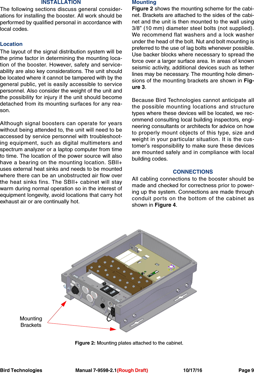 Bird Technologies     Manual 7-9598-2.1(Rough Draft)             10/17/16         Page 9INSTALLATIONThe following sections discuss general consider-ations for installing the booster. All work should beperformed by qualified personal in accordance withlocal codes.LocationThe layout of the signal distribution system will bethe prime factor in determining the mounting loca-tion of the booster. However, safety and service-ability are also key considerations. The unit shouldbe located where it cannot be tampered with by thegeneral public, yet is easily accessible to servicepersonnel. Also consider the weight of the unit andthe possibility for injury if the unit should becomedetached from its mounting surfaces for any rea-son.Although signal boosters can operate for yearswithout being attended to, the unit will need to beaccessed by service personnel with troubleshoot-ing equipment, such as digital multimeters andspectrum analyzer or a laptop computer from timeto time. The location of the power source will alsohave a bearing on the mounting location. SBII+uses external heat sinks and needs to be mountedwhere there can be an unobstructed air flow overthe heat sinks fins. The SBII+ cabinet will staywarm during normal operation so in the interest ofequipment longevity, avoid locations that carry hotexhaust air or are continually hot.MountingFigure 2 shows the mounting scheme for the cabi-net. Brackets are attached to the sides of the cabi-net and the unit is then mounted to the wall using3/8” (10 mm) diameter steel bolts (not supplied).We recommend flat washers and a lock washerunder the head of the bolt. Nut and bolt mounting ispreferred to the use of lag bolts whenever possible.Use backer blocks where necessary to spread theforce over a larger surface area. In areas of knownseismic activity, additional devices such as tetherlines may be necessary. The mounting hole dimen-sions of the mounting brackets are shown in Fig-ure 3.Because Bird Technologies cannot anticipate allthe possible mounting locations and structuretypes where these devices will be located, we rec-ommend consulting local building inspectors, engi-neering consultants or architects for advice on howto properly mount objects of this type, size andweight in your particular situation. It is the cus-tomer’s responsibility to make sure these devicesare mounted safely and in compliance with localbuilding codes.CONNECTIONSAll cabling connections to the booster should bemade and checked for correctness prior to power-ing up the system. Connections are made throughconduit ports on the bottom of the cabinet asshown in Figure 4.Figure 2: Mounting plates attached to the cabinet.MountingBrackets