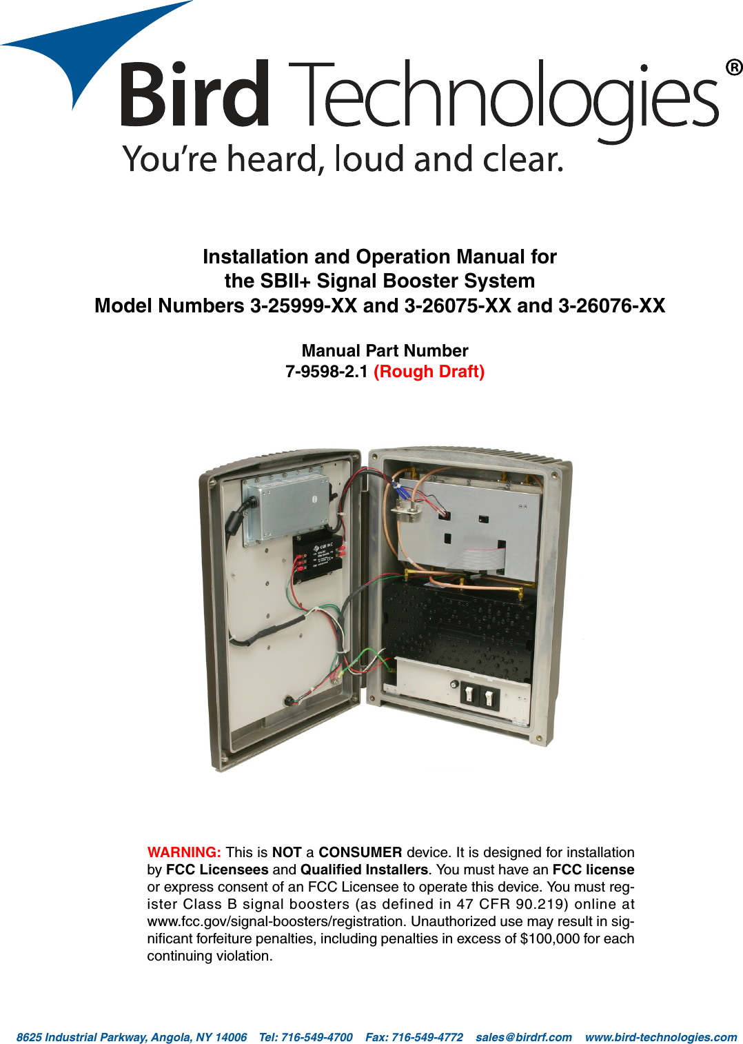 Bird Technologies                               Manual 7-9598-2.1(Rough Draft)                                 10/17/16                                  Page 18625 Industrial Parkway, Angola, NY 14006    Tel: 716-549-4700    Fax: 716-549-4772    sales@birdrf.com    www.bird-technologies.com WARNING: This is NOT a CONSUMER device. It is designed for installationby FCC Licensees and Qualified Installers. You must have an FCC licenseor express consent of an FCC Licensee to operate this device. You must reg-ister Class B signal boosters (as defined in 47 CFR 90.219) online atwww.fcc.gov/signal-boosters/registration. Unauthorized use may result in sig-nificant forfeiture penalties, including penalties in excess of $100,000 for eachcontinuing violation.Installation and Operation Manual forthe SBII+ Signal Booster SystemModel Numbers 3-25999-XX and 3-26075-XX and 3-26076-XXManual Part Number7-9598-2.1 (Rough Draft)