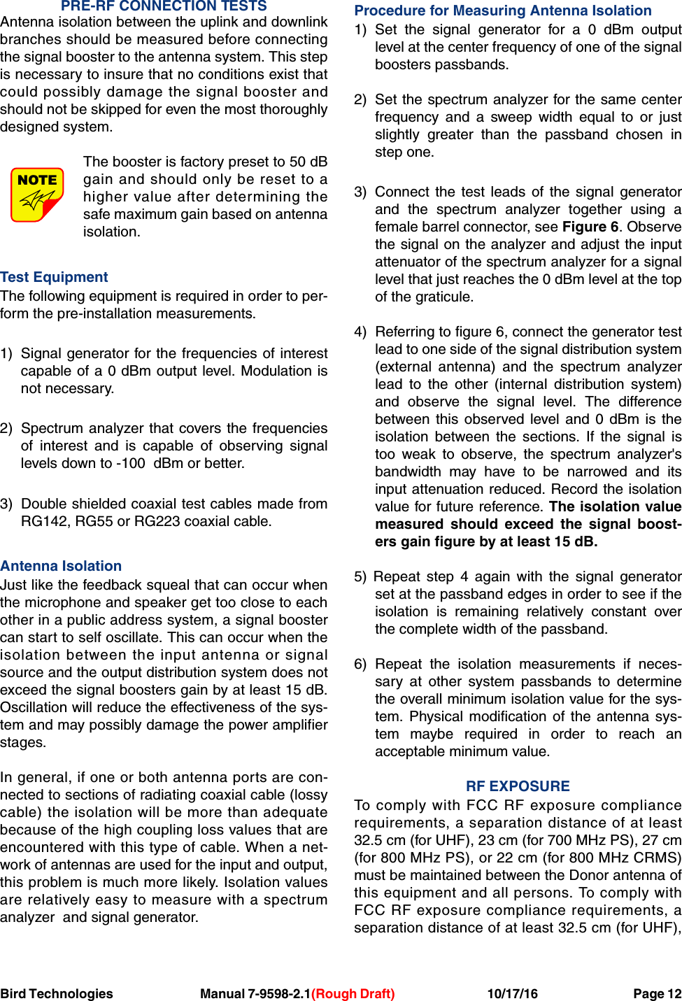 Bird Technologies Manual 7-9598-2.1(Rough Draft) 10/17/16           Page 12PRE-RF CONNECTION TESTSAntenna isolation between the uplink and downlinkbranches should be measured before connectingthe signal booster to the antenna system. This stepis necessary to insure that no conditions exist thatcould possibly damage the signal booster andshould not be skipped for even the most thoroughlydesigned system.The booster is factory preset to 50 dBgain and should only be reset to ahigher value after determining thesafe maximum gain based on antennaisolation.Test EquipmentThe following equipment is required in order to per-form the pre-installation measurements.1) Signal generator for the frequencies of interestcapable of a 0 dBm output level. Modulation isnot necessary.2) Spectrum analyzer that covers the frequenciesof interest and is capable of observing signallevels down to -100  dBm or better.3) Double shielded coaxial test cables made fromRG142, RG55 or RG223 coaxial cable.Antenna Isolation Just like the feedback squeal that can occur whenthe microphone and speaker get too close to eachother in a public address system, a signal boostercan start to self oscillate. This can occur when theisolation between the input antenna or signalsource and the output distribution system does notexceed the signal boosters gain by at least 15 dB.Oscillation will reduce the effectiveness of the sys-tem and may possibly damage the power amplifierstages.In general, if one or both antenna ports are con-nected to sections of radiating coaxial cable (lossycable) the isolation will be more than adequatebecause of the high coupling loss values that areencountered with this type of cable. When a net-work of antennas are used for the input and output,this problem is much more likely. Isolation valuesare relatively easy to measure with a spectrumanalyzer  and signal generator.Procedure for Measuring Antenna Isolation1) Set the signal generator for a 0 dBm outputlevel at the center frequency of one of the signalboosters passbands.2) Set the spectrum analyzer for the same centerfrequency and a sweep width equal to or justslightly greater than the passband chosen instep one.3) Connect the test leads of the signal generatorand the spectrum analyzer together using afemale barrel connector, see Figure 6. Observethe signal on the analyzer and adjust the inputattenuator of the spectrum analyzer for a signallevel that just reaches the 0 dBm level at the topof the graticule.4) Referring to figure 6, connect the generator testlead to one side of the signal distribution system(external antenna) and the spectrum analyzerlead to the other (internal distribution system)and observe the signal level. The differencebetween this observed level and 0 dBm is theisolation between the sections. If the signal istoo weak to observe, the spectrum analyzer&apos;sbandwidth may have to be narrowed and itsinput attenuation reduced. Record the isolationvalue for future reference. The isolation valuemeasured should exceed the signal boost-ers gain figure by at least 15 dB.5) Repeat step 4 again with the signal generatorset at the passband edges in order to see if theisolation is remaining relatively constant overthe complete width of the passband.6) Repeat the isolation measurements if neces-sary at other system passbands to determinethe overall minimum isolation value for the sys-tem. Physical modification of the antenna sys-tem maybe required in order to reach anacceptable minimum value.RF EXPOSURETo comply with FCC RF exposure compliancerequirements, a separation distance of at least32.5 cm (for UHF), 23 cm (for 700 MHz PS), 27 cm(for 800 MHz PS), or 22 cm (for 800 MHz CRMS)must be maintained between the Donor antenna ofthis equipment and all persons. To comply withFCC RF exposure compliance requirements, aseparation distance of at least 32.5 cm (for UHF),NOTE