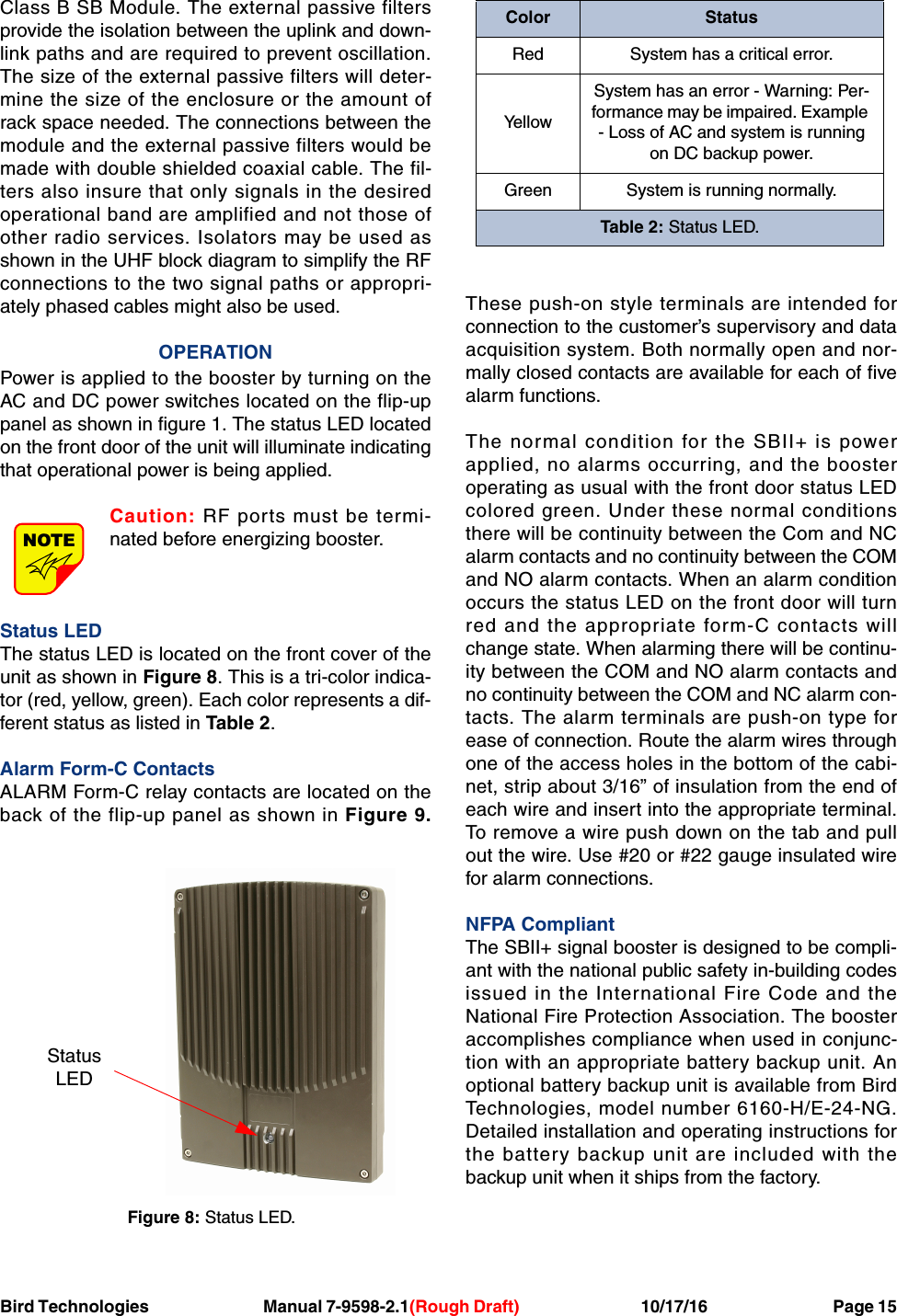 Bird Technologies Manual 7-9598-2.1(Rough Draft) 10/17/16           Page 15Class B SB Module. The external passive filtersprovide the isolation between the uplink and down-link paths and are required to prevent oscillation.The size of the external passive filters will deter-mine the size of the enclosure or the amount ofrack space needed. The connections between themodule and the external passive filters would bemade with double shielded coaxial cable. The fil-ters also insure that only signals in the desiredoperational band are amplified and not those ofother radio services. Isolators may be used asshown in the UHF block diagram to simplify the RFconnections to the two signal paths or appropri-ately phased cables might also be used.OPERATIONPower is applied to the booster by turning on theAC and DC power switches located on the flip-uppanel as shown in figure 1. The status LED locatedon the front door of the unit will illuminate indicatingthat operational power is being applied.Caution: RF ports must be termi-nated before energizing booster.Status LEDThe status LED is located on the front cover of theunit as shown in Figure 8. This is a tri-color indica-tor (red, yellow, green). Each color represents a dif-ferent status as listed in Table 2.Alarm Form-C ContactsALARM Form-C relay contacts are located on theback of the flip-up panel as shown in Figure 9.These push-on style terminals are intended forconnection to the customer’s supervisory and dataacquisition system. Both normally open and nor-mally closed contacts are available for each of fivealarm functions.The normal condition for the SBII+ is powerapplied, no alarms occurring, and the boosteroperating as usual with the front door status LEDcolored green. Under these normal conditionsthere will be continuity between the Com and NCalarm contacts and no continuity between the COMand NO alarm contacts. When an alarm conditionoccurs the status LED on the front door will turnred and the appropriate form-C contacts willchange state. When alarming there will be continu-ity between the COM and NO alarm contacts andno continuity between the COM and NC alarm con-tacts. The alarm terminals are push-on type forease of connection. Route the alarm wires throughone of the access holes in the bottom of the cabi-net, strip about 3/16” of insulation from the end ofeach wire and insert into the appropriate terminal.To remove a wire push down on the tab and pullout the wire. Use #20 or #22 gauge insulated wirefor alarm connections.NFPA CompliantThe SBII+ signal booster is designed to be compli-ant with the national public safety in-building codesissued in the International Fire Code and theNational Fire Protection Association. The boosteraccomplishes compliance when used in conjunc-tion with an appropriate battery backup unit. Anoptional battery backup unit is available from BirdTechnologies, model number 6160-H/E-24-NG.Detailed installation and operating instructions forthe battery backup unit are included with thebackup unit when it ships from the factory.NOTEFigure 8: Status LED.StatusLEDColor StatusRed System has a critical error.Ye l l o wSystem has an error - Warning: Per-formance may be impaired. Example - Loss of AC and system is runningon DC backup power.Green System is running normally.Table 2: Status LED.