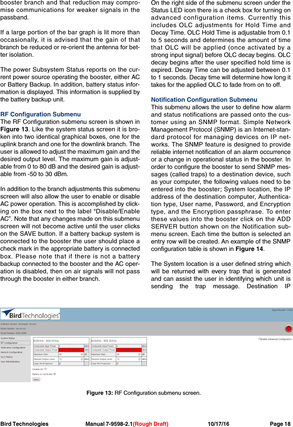 Bird Technologies Manual 7-9598-2.1(Rough Draft) 10/17/16           Page 18booster branch and that reduction may compro-mise communications for weaker signals in thepassband.If a large portion of the bar graph is lit more thanoccasionally, it is advised that the gain of thatbranch be reduced or re-orient the antenna for bet-ter isolation.The power Subsystem Status reports on the cur-rent power source operating the booster, either ACor Battery Backup. In addition, battery status infor-mation is displayed. This information is supplied bythe battery backup unit.RF Configuration SubmenuThe RF Configuration submenu screen is shown inFigure 13. Like the system status screen it is bro-ken into two identical graphical boxes, one for theuplink branch and one for the downlink branch. Theuser is allowed to adjust the maximum gain and thedesired output level. The maximum gain is adjust-able from 0 to 80 dB and the desired gain is adjust-able from -50 to 30 dBm.In addition to the branch adjustments this submenuscreen will also allow the user to enable or disableAC power operation. This is accomplished by click-ing on the box next to the label “Disable/EnableAC”. Note that any changes made on this submenuscreen will not become active until the user clickson the SAVE button. If a battery backup system isconnected to the booster the user should place acheck mark in the appropriate battery is connectedbox. Please note that if there is not a batterybackup connected to the booster and the AC oper-ation is disabled, then on air signals will not passthrough the booster in either branch.On the right side of the submenu screen under theStatus LED icon there is a check box for turning onadvanced configuration items. Currently thisincludes OLC adjustments for Hold Time andDecay Time. OLC Hold Time is adjustable from 0.1to 5 seconds and determines the amount of timethat OLC will be applied (once activated by astrong input signal) before OLC decay begins. OLCdecay begins after the user specified hold time isexpired. Decay Time can be adjusted between 0.1to 1 seconds. Decay time will determine how long ittakes for the applied OLC to fade from on to off.Notification Configuration SubmenuThis submenu allows the user to define how alarmand status notifications are passed onto the cus-tomer using an SNMP format. Simple NetworkManagement Protocol (SNMP) is an Internet-stan-dard protocol for managing devices on IP net-works. The SNMP feature is designed to providereliable internet notification of an alarm occurrenceor a change in operational status in the booster. Inorder to configure the booster to send SNMP mes-sages (called traps) to a destination device, suchas your computer, the following values need to beentered into the booster; System location, the IPaddress of the destination computer, Authentica-tion type, User name, Password, and Encryptiontype, and the Encryption passphrase. To enterthese values into the booster click on the ADDSERVER button shown on the Notification sub-menu screen. Each time the button is selected anentry row will be created. An example of the SNMPconfiguration table is shown in Figure 14.The System location is a user defined string whichwill be returned with every trap that is generatedand can assist the user in identifying which unit issending the trap message. Destination IPFigure 13: RF Configuration submenu screen.