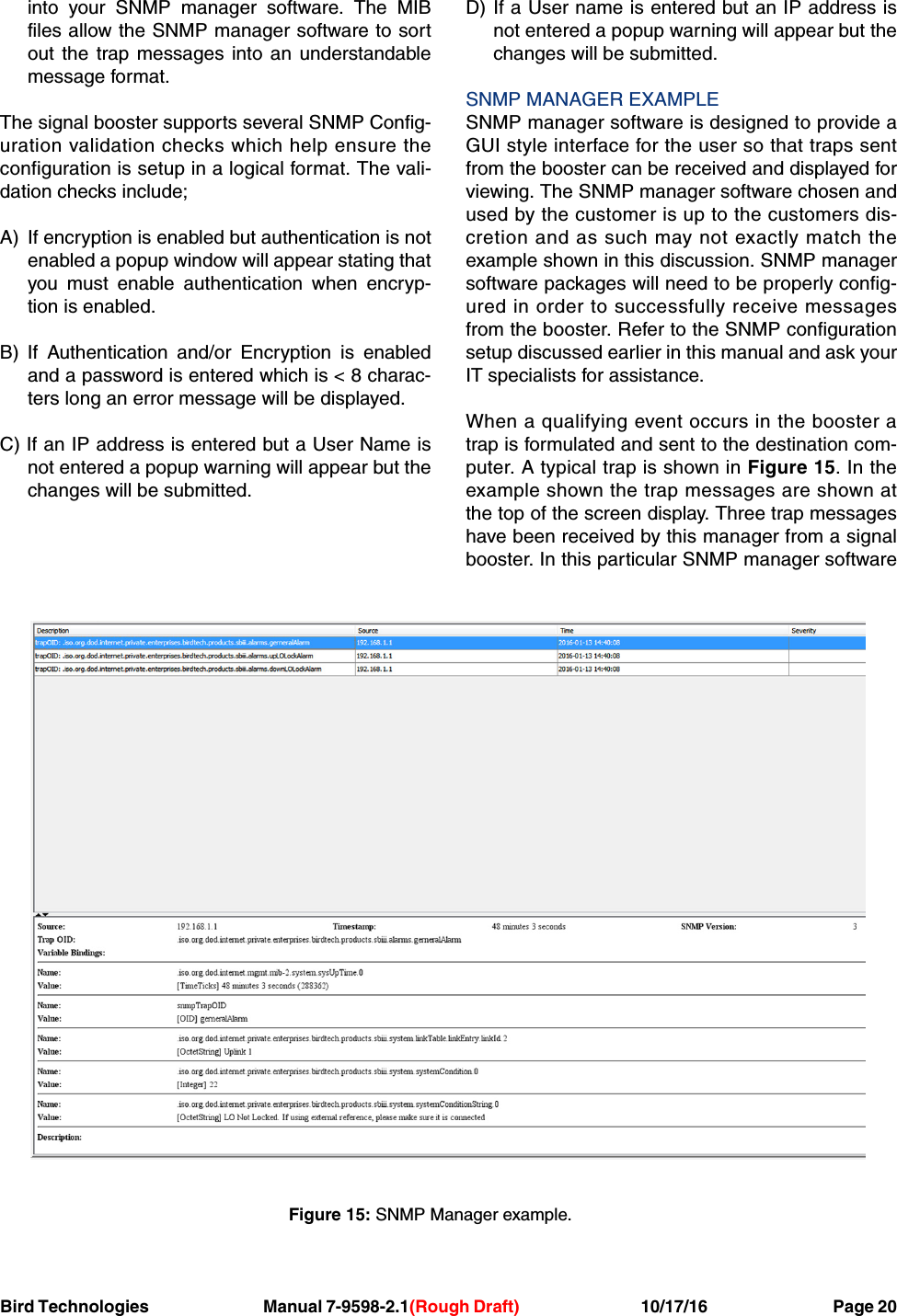 Bird Technologies Manual 7-9598-2.1(Rough Draft) 10/17/16           Page 20into your SNMP manager software. The MIBfiles allow the SNMP manager software to sortout the trap messages into an understandablemessage format.The signal booster supports several SNMP Config-uration validation checks which help ensure theconfiguration is setup in a logical format. The vali-dation checks include;A) If encryption is enabled but authentication is notenabled a popup window will appear stating thatyou must enable authentication when encryp-tion is enabled.B) If Authentication and/or Encryption is enabledand a password is entered which is &lt; 8 charac-ters long an error message will be displayed.C) If an IP address is entered but a User Name isnot entered a popup warning will appear but thechanges will be submitted.D) If a User name is entered but an IP address isnot entered a popup warning will appear but thechanges will be submitted.SNMP MANAGER EXAMPLESNMP manager software is designed to provide aGUI style interface for the user so that traps sentfrom the booster can be received and displayed forviewing. The SNMP manager software chosen andused by the customer is up to the customers dis-cretion and as such may not exactly match theexample shown in this discussion. SNMP managersoftware packages will need to be properly config-ured in order to successfully receive messagesfrom the booster. Refer to the SNMP configurationsetup discussed earlier in this manual and ask yourIT specialists for assistance.When a qualifying event occurs in the booster atrap is formulated and sent to the destination com-puter. A typical trap is shown in Figure 15. In theexample shown the trap messages are shown atthe top of the screen display. Three trap messageshave been received by this manager from a signalbooster. In this particular SNMP manager softwareFigure 15: SNMP Manager example.