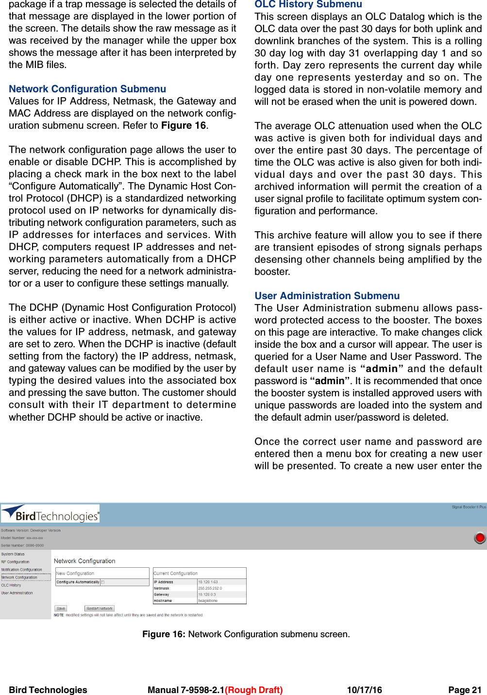 Bird Technologies Manual 7-9598-2.1(Rough Draft) 10/17/16           Page 21package if a trap message is selected the details ofthat message are displayed in the lower portion ofthe screen. The details show the raw message as itwas received by the manager while the upper boxshows the message after it has been interpreted bythe MIB files.Network Configuration SubmenuValues for IP Address, Netmask, the Gateway andMAC Address are displayed on the network config-uration submenu screen. Refer to Figure 16.The network configuration page allows the user toenable or disable DCHP. This is accomplished byplacing a check mark in the box next to the label“Configure Automatically”. The Dynamic Host Con-trol Protocol (DHCP) is a standardized networkingprotocol used on IP networks for dynamically dis-tributing network configuration parameters, such asIP addresses for interfaces and services. WithDHCP, computers request IP addresses and net-working parameters automatically from a DHCPserver, reducing the need for a network administra-tor or a user to configure these settings manually.The DCHP (Dynamic Host Configuration Protocol)is either active or inactive. When DCHP is activethe values for IP address, netmask, and gatewayare set to zero. When the DCHP is inactive (defaultsetting from the factory) the IP address, netmask,and gateway values can be modified by the user bytyping the desired values into the associated boxand pressing the save button. The customer shouldconsult with their IT department to determinewhether DCHP should be active or inactive.OLC History SubmenuThis screen displays an OLC Datalog which is theOLC data over the past 30 days for both uplink anddownlink branches of the system. This is a rolling30 day log with day 31 overlapping day 1 and soforth. Day zero represents the current day whileday one represents yesterday and so on. Thelogged data is stored in non-volatile memory andwill not be erased when the unit is powered down.The average OLC attenuation used when the OLCwas active is given both for individual days andover the entire past 30 days. The percentage oftime the OLC was active is also given for both indi-vidual days and over the past 30 days. Thisarchived information will permit the creation of auser signal profile to facilitate optimum system con-figuration and performance.This archive feature will allow you to see if thereare transient episodes of strong signals perhapsdesensing other channels being amplified by thebooster.User Administration SubmenuThe User Administration submenu allows pass-word protected access to the booster. The boxeson this page are interactive. To make changes clickinside the box and a cursor will appear. The user isqueried for a User Name and User Password. Thedefault user name is “admin” and the defaultpassword is “admin”. It is recommended that oncethe booster system is installed approved users withunique passwords are loaded into the system andthe default admin user/password is deleted.Once the correct user name and password areentered then a menu box for creating a new userwill be presented. To create a new user enter theFigure 16: Network Configuration submenu screen.