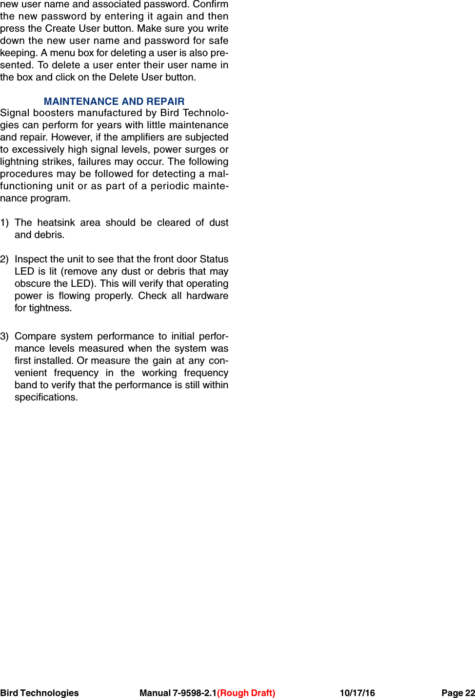 Bird Technologies Manual 7-9598-2.1(Rough Draft) 10/17/16           Page 22new user name and associated password. Confirmthe new password by entering it again and thenpress the Create User button. Make sure you writedown the new user name and password for safekeeping. A menu box for deleting a user is also pre-sented. To delete a user enter their user name inthe box and click on the Delete User button.MAINTENANCE AND REPAIRSignal boosters manufactured by Bird Technolo-gies can perform for years with little maintenanceand repair. However, if the amplifiers are subjectedto excessively high signal levels, power surges orlightning strikes, failures may occur. The followingprocedures may be followed for detecting a mal-functioning unit or as part of a periodic mainte-nance program.1) The heatsink area should be cleared of dustand debris.2) Inspect the unit to see that the front door StatusLED is lit (remove any dust or debris that mayobscure the LED). This will verify that operatingpower is flowing properly. Check all hardwarefor tightness.3) Compare system performance to initial perfor-mance levels measured when the system wasfirst installed. Or measure the gain at any con-venient frequency in the working frequencyband to verify that the performance is still withinspecifications.