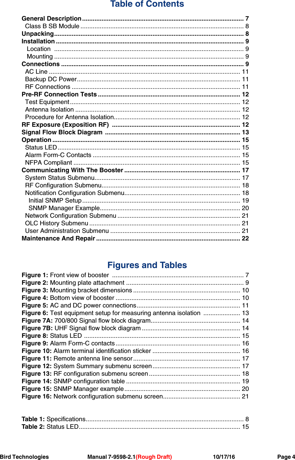 Bird Technologies     Manual 7-9598-2.1(Rough Draft)             10/17/16         Page 4Table of ContentsGeneral Description ............................................................................................ 7 Class B SB Module ............................................................................................. 8Unpacking............................................................................................................ 8Installation ........................................................................................................... 9  Location  ............................................................................................................ 9  Mounting ............................................................................................................ 9Connections ........................................................................................................ 9  AC Line ............................................................................................................. 11 Backup DC Power............................................................................................. 11 RF Connections ................................................................................................ 11Pre-RF Connection Tests ................................................................................. 12 Test Equipment................................................................................................. 12 Antenna Isolation .............................................................................................. 12 Procedure for Antenna Isolation........................................................................ 12RF Exposure (Exposition RF)  ......................................................................... 12Signal Flow Block Diagram ............................................................................. 13Operation ........................................................................................................... 15  Status LED........................................................................................................ 15 Alarm Form-C Contacts .................................................................................... 15  NFPA Compliant ............................................................................................... 15Communicating With The Booster .................................................................. 17  System Status Submenu................................................................................... 17 RF Configuration Submenu............................................................................... 18 Notification Configuration Submenu.................................................................. 18 Initial SNMP Setup .......................................................................................... 19   SNMP Manager Example................................................................................ 20 Network Configuration Submenu ...................................................................... 21 OLC History Submenu ...................................................................................... 21 User Administration Submenu .......................................................................... 21Maintenance And Repair .................................................................................. 22Figures and TablesFigure 1: Front view of booster  ........................................................................... 7Figure 2: Mounting plate attachment ................................................................... 9Figure 3: Mounting bracket dimensions ............................................................. 10Figure 4: Bottom view of booster ....................................................................... 10Figure 5: AC and DC power connections........................................................... 11Figure 6: Test equipment setup for measuring antenna isolation  ..................... 13Figure 7A: 700/800 Signal flow block diagram................................................... 14Figure 7B: UHF Signal flow block diagram ........................................................ 14Figure 8: Status LED ......................................................................................... 15Figure 9: Alarm Form-C contacts ....................................................................... 16Figure 10: Alarm terminal identification sticker .................................................. 16Figure 11: Remote antenna line sensor............................................................. 17Figure 12: System Summary submenu screen.................................................. 17Figure 13: RF configuration submenu screen .................................................... 18Figure 14: SNMP configuration table ................................................................. 19Figure 15: SNMP Manager example.................................................................. 20Figure 16: Network configuration submenu screen............................................ 21Table 1: Specifications.......................................................................................... 8Table 2: Status LED............................................................................................ 15