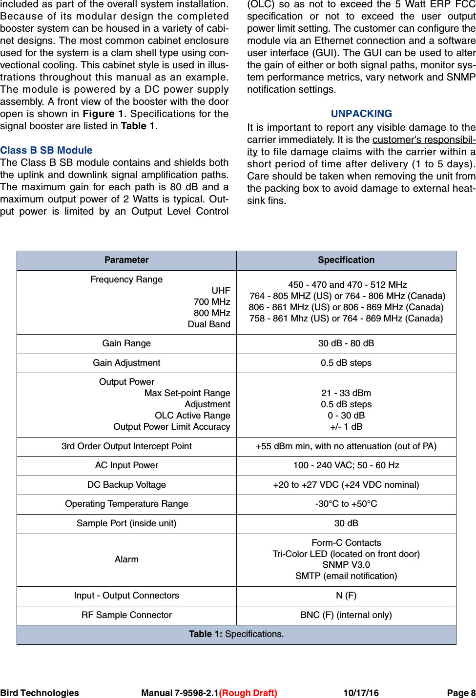 Bird Technologies     Manual 7-9598-2.1(Rough Draft)             10/17/16         Page 8included as part of the overall system installation.Because of its modular design the completedbooster system can be housed in a variety of cabi-net designs. The most common cabinet enclosureused for the system is a clam shell type using con-vectional cooling. This cabinet style is used in illus-trations throughout this manual as an example.The module is powered by a DC power supplyassembly. A front view of the booster with the dooropen is shown in Figure 1. Specifications for thesignal booster are listed in Table 1.Class B SB ModuleThe Class B SB module contains and shields boththe uplink and downlink signal amplification paths.The maximum gain for each path is 80 dB and amaximum output power of 2 Watts is typical. Out-put power is limited by an Output Level Control(OLC) so as not to exceed the 5 Watt ERP FCCspecification or not to exceed the user outputpower limit setting. The customer can configure themodule via an Ethernet connection and a softwareuser interface (GUI). The GUI can be used to alterthe gain of either or both signal paths, monitor sys-tem performance metrics, vary network and SNMPnotification settings.UNPACKINGIt is important to report any visible damage to thecarrier immediately. It is the customer&apos;s responsibil-ity to file damage claims with the carrier within ashort period of time after delivery (1 to 5 days).Care should be taken when removing the unit fromthe packing box to avoid damage to external heat-sink fins.Parameter SpecificationFrequency RangeUHF700 MHz800 MHzDual Band450 - 470 and 470 - 512 MHz 764 - 805 MHZ (US) or 764 - 806 MHz (Canada) 806 - 861 MHz (US) or 806 - 869 MHz (Canada) 758 - 861 Mhz (US) or 764 - 869 MHz (Canada)Gain Range 30 dB - 80 dBGain Adjustment 0.5 dB stepsOutput PowerMax Set-point RangeAdjustmentOLC Active RangeOutput Power Limit Accuracy21 - 33 dBm0.5 dB steps0 - 30 dB+/- 1 dB3rd Order Output Intercept Point +55 dBm min, with no attenuation (out of PA)AC Input Power 100 - 240 VAC; 50 - 60 HzDC Backup Voltage +20 to +27 VDC (+24 VDC nominal)Operating Temperature Range -30°C to +50°CSample Port (inside unit) 30 dBAlarmForm-C ContactsTri-Color LED (located on front door)SNMP V3.0SMTP (email notification)Input - Output Connectors N (F)RF Sample Connector BNC (F) (internal only)Table 1: Specifications.