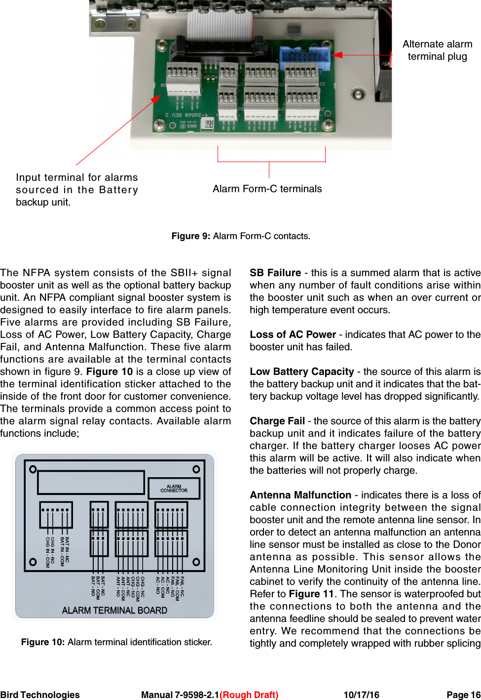 Bird Technologies Manual 7-9598-2.1(Rough Draft) 10/17/16           Page 16The NFPA system consists of the SBII+ signalbooster unit as well as the optional battery backupunit. An NFPA compliant signal booster system isdesigned to easily interface to fire alarm panels.Five alarms are provided including SB Failure,Loss of AC Power, Low Battery Capacity, ChargeFail, and Antenna Malfunction. These five alarmfunctions are available at the terminal contactsshown in figure 9. Figure 10 is a close up view ofthe terminal identification sticker attached to theinside of the front door for customer convenience.The terminals provide a common access point tothe alarm signal relay contacts. Available alarmfunctions include;SB Failure - this is a summed alarm that is activewhen any number of fault conditions arise withinthe booster unit such as when an over current orhigh temperature event occurs.Loss of AC Power - indicates that AC power to thebooster unit has failed.Low Battery Capacity - the source of this alarm isthe battery backup unit and it indicates that the bat-tery backup voltage level has dropped significantly.Charge Fail - the source of this alarm is the batterybackup unit and it indicates failure of the batterycharger. If the battery charger looses AC powerthis alarm will be active. It will also indicate whenthe batteries will not properly charge.Antenna Malfunction - indicates there is a loss ofcable connection integrity between the signalbooster unit and the remote antenna line sensor. Inorder to detect an antenna malfunction an antennaline sensor must be installed as close to the Donorantenna as possible. This sensor allows theAntenna Line Monitoring Unit inside the boostercabinet to verify the continuity of the antenna line.Refer to Figure 11. The sensor is waterproofed butthe connections to both the antenna and theantenna feedline should be sealed to prevent waterentry. We recommend that the connections betightly and completely wrapped with rubber splicingFigure 9: Alarm Form-C contacts.Alternate alarmterminal plugInput terminal for alarmssourced in the Batterybackup unit.Alarm Form-C terminalsFigure 10: Alarm terminal identification sticker.