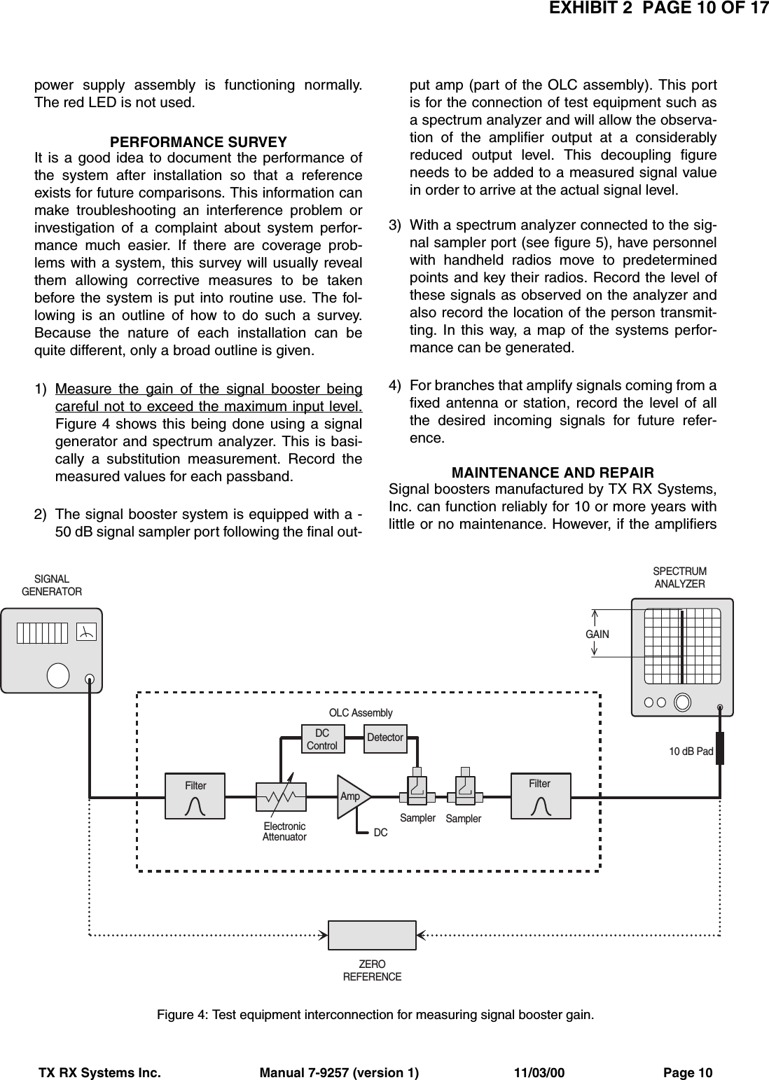 EXHIBIT 2  PAGE 10 OF 17TX RX Systems Inc.                           Manual 7-9257 (version 1)                          11/03/00                           Page 10power supply assembly is functioning normally.The red LED is not used.PERFORMANCE SURVEYIt is a good idea to document the performance ofthe system after installation so that a referenceexists for future comparisons. This information canmake troubleshooting an interference problem orinvestigation of a complaint about system perfor-mance much easier. If there are coverage prob-lems with a system, this survey will usually revealthem allowing corrective measures to be takenbefore the system is put into routine use. The fol-lowing is an outline of how to do such a survey.Because the nature of each installation can bequite different, only a broad outline is given.1) Measure the gain of the signal booster beingcareful not to exceed the maximum input level.Figure 4 shows this being done using a signalgenerator and spectrum analyzer. This is basi-cally a substitution measurement. Record themeasured values for each passband.2) The signal booster system is equipped with a -50 dB signal sampler port following the final out-put amp (part of the OLC assembly). This portis for the connection of test equipment such asa spectrum analyzer and will allow the observa-tion of the amplifier output at a considerablyreduced output level. This decoupling figureneeds to be added to a measured signal valuein order to arrive at the actual signal level.3) With a spectrum analyzer connected to the sig-nal sampler port (see figure 5), have personnelwith handheld radios move to predeterminedpoints and key their radios. Record the level ofthese signals as observed on the analyzer andalso record the location of the person transmit-ting. In this way, a map of the systems perfor-mance can be generated.4) For branches that amplify signals coming from afixed antenna or station, record the level of allthe desired incoming signals for future refer-ence.MAINTENANCE AND REPAIRSignal boosters manufactured by TX RX Systems,Inc. can function reliably for 10 or more years withlittle or no maintenance. However, if the amplifiersDCSampler SamplerDetectorElectronicAttenuatorOLC AssemblyFilter FilterAmpDCControlZEROREFERENCEGAIN10 dB PadSIGNALGENERATORSPECTRUMANALYZERFigure 4: Test equipment interconnection for measuring signal booster gain.