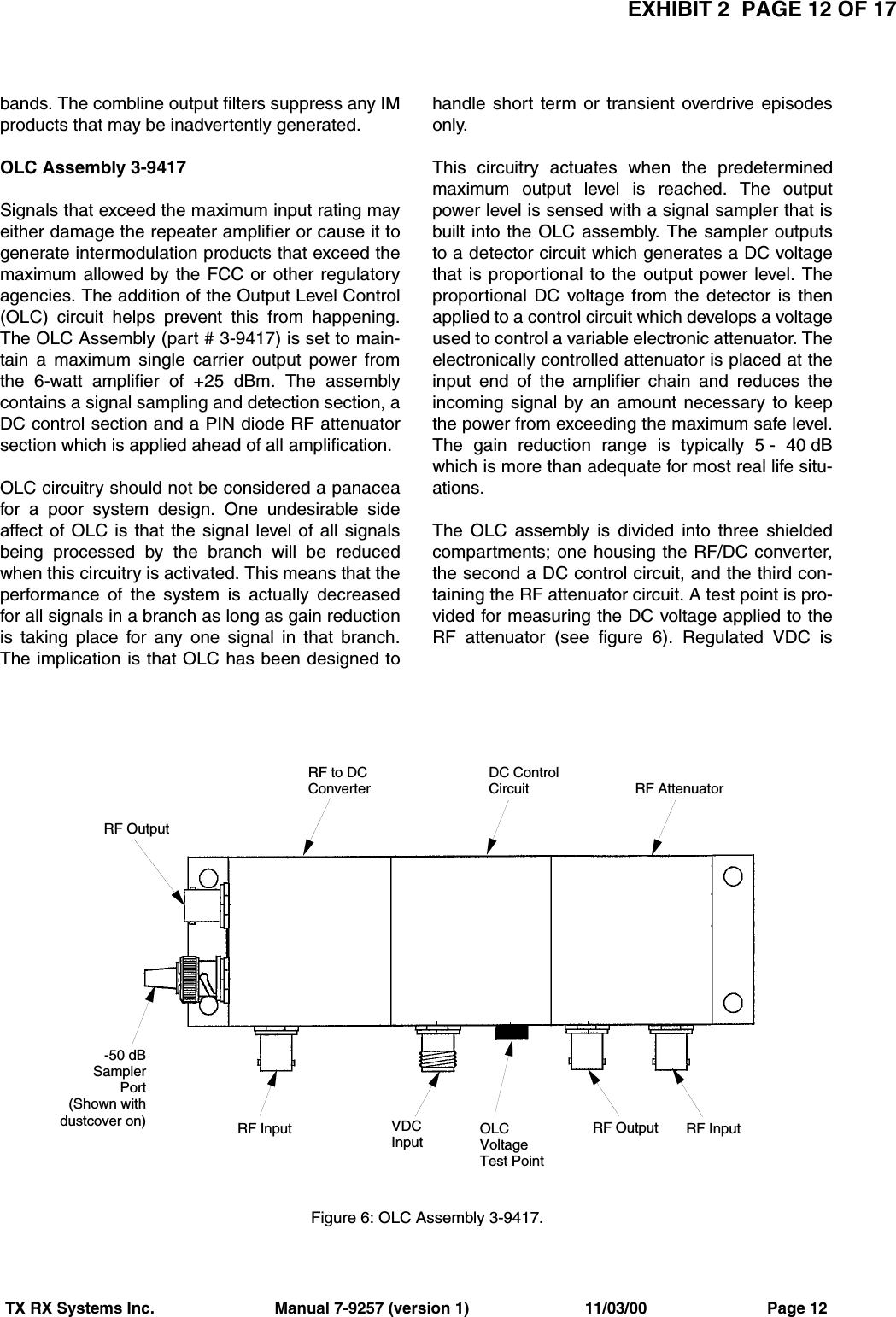 EXHIBIT 2  PAGE 12 OF 17TX RX Systems Inc.                           Manual 7-9257 (version 1)                          11/03/00                           Page 12bands. The combline output filters suppress any IMproducts that may be inadvertently generated.OLC Assembly 3-9417Signals that exceed the maximum input rating mayeither damage the repeater amplifier or cause it togenerate intermodulation products that exceed themaximum allowed by the FCC or other regulatoryagencies. The addition of the Output Level Control(OLC) circuit helps prevent this from happening.The OLC Assembly (part # 3-9417) is set to main-tain a maximum single carrier output power fromthe 6-watt amplifier of +25 dBm. The assemblycontains a signal sampling and detection section, aDC control section and a PIN diode RF attenuatorsection which is applied ahead of all amplification.OLC circuitry should not be considered a panaceafor a poor system design. One undesirable sideaffect of OLC is that the signal level of all signalsbeing processed by the branch will be reducedwhen this circuitry is activated. This means that theperformance of the system is actually decreasedfor all signals in a branch as long as gain reductionis taking place for any one signal in that branch.The implication is that OLC has been designed tohandle short term or transient overdrive episodesonly.This circuitry actuates when the predeterminedmaximum output level is reached. The outputpower level is sensed with a signal sampler that isbuilt into the OLC assembly. The sampler outputsto a detector circuit which generates a DC voltagethat is proportional to the output power level. Theproportional DC voltage from the detector is thenapplied to a control circuit which develops a voltageused to control a variable electronic attenuator. Theelectronically controlled attenuator is placed at theinput end of the amplifier chain and reduces theincoming signal by an amount necessary to keepthe power from exceeding the maximum safe level.The gain reduction range is typically 5 - 40 dBwhich is more than adequate for most real life situ-ations. The OLC assembly is divided into three shieldedcompartments; one housing the RF/DC converter,the second a DC control circuit, and the third con-taining the RF attenuator circuit. A test point is pro-vided for measuring the DC voltage applied to theRF attenuator (see figure 6). Regulated VDC isRF to DCConverterDC ControlCircuit RF AttenuatorRF InputRF OutputOLCVoltageTest PointVDCInputRF Input-50 dBSamplerPort(Shown withdustcover on)RF OutputFigure 6: OLC Assembly 3-9417.
