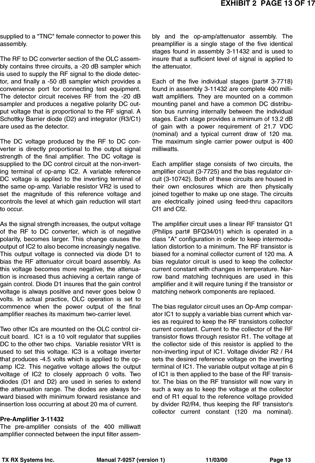 EXHIBIT 2  PAGE 13 OF 17TX RX Systems Inc.                           Manual 7-9257 (version 1)                          11/03/00                           Page 13supplied to a &quot;TNC&quot; female connector to power thisassembly. The RF to DC converter section of the OLC assem-bly contains three circuits, a -20 dB sampler whichis used to supply the RF signal to the diode detec-tor, and finally a -50 dB sampler which provides aconvenience port for connecting test equipment.The detector circuit receives RF from the -20 dBsampler and produces a negative polarity DC out-put voltage that is proportional to the RF signal. ASchottky Barrier diode (D2) and integrator (R3/C1)are used as the detector.The DC voltage produced by the RF to DC con-verter is directly proportional to the output signalstrength of the final amplifier. The DC voltage issupplied to the DC control circuit at the non-invert-ing terminal of op-amp IC2. A variable referenceDC voltage is applied to the inverting terminal ofthe same op-amp. Variable resistor VR2 is used toset the magnitude of this reference voltage andcontrols the level at which gain reduction will startto occur.As the signal strength increases, the output voltageof the RF to DC converter, which is of negativepolarity, becomes larger. This change causes theoutput of IC2 to also become increasingly negative.This output voltage is connected via diode D1 tobias the RF attenuator circuit board assembly. Asthis voltage becomes more negative, the attenua-tion is increased thus achieving a certain range ofgain control. Diode D1 insures that the gain controlvoltage is always positive and never goes below 0volts. In actual practice, OLC operation is set tocommence when the power output of the finalamplifier reaches its maximum two-carrier level.Two other ICs are mounted on the OLC control cir-cuit board.  IC1 is a 10 volt regulator that suppliesDC to the other two chips.  Variable resistor VR1 isused to set this voltage. IC3 is a voltage inverterthat produces -4.5 volts which is applied to the op-amp IC2. This negative voltage allows the outputvoltage of IC2 to closely approach 0 volts. Twodiodes (D1 and D2) are used in series to extendthe attenuation range. The diodes are always for-ward biased with minimum forward resistance andinsertion loss occurring at about 20 ma of current.Pre-Amplifier 3-11432The pre-amplifier consists of the 400 milliwattamplifier connected between the input filter assem-bly and the op-amp/attenuator assembly. Thepreamplifier is a single stage of the five identicalstages found in assembly 3-11432 and is used toinsure that a sufficient level of signal is applied tothe attenuator. Each of the five individual stages (part# 3-7718)found in assembly 3-11432 are complete 400 milli-watt amplifiers. They are mounted on a commonmounting panel and have a common DC distribu-tion bus running internally between the individualstages. Each stage provides a minimum of 13.2 dBof gain with a power requirement of 21.7 VDC(nominal) and a typical current draw of 120 ma.The maximum single carrier power output is 400milliwatts.Each amplifier stage consists of two circuits, theamplifier circuit (3-7725) and the bias regulator cir-cuit (3-10742). Both of these circuits are housed intheir own enclosures which are then physicallyjoined together to make up one stage. The circuitsare electrically joined using feed-thru capacitorsCf1 and Cf2. The amplifier circuit uses a linear RF transistor Q1(Philips part# BFQ34/01) which is operated in aclass &quot;A&quot; configuration in order to keep intermodu-lation distortion to a minimum. The RF transistor isbiased for a nominal collector current of 120 ma. Abias regulator circuit is used to keep the collectorcurrent constant with changes in temperature. Nar-row band matching techniques are used in thisamplifier and it will require tuning if the transistor ormatching network components are replaced.The bias regulator circuit uses an Op-Amp compar-ator IC1 to supply a variable bias current which var-ies as required to keep the RF transistors collectorcurrent constant. Current to the collector of the RFtransistor flows through resistor R1. The voltage atthe collector side of this resistor is applied to thenon-inverting input of IC1. Voltage divider R2 / R4sets the desired reference voltage on the invertingterminal of IC1. The variable output voltage at pin 6of IC1 is then applied to the base of the RF transis-tor. The bias on the RF transistor will now vary insuch a way as to keep the voltage at the collectorend of R1 equal to the reference voltage providedby divider R2/R4, thus keeping the RF transistor&apos;scollector current constant (120 ma nominal).